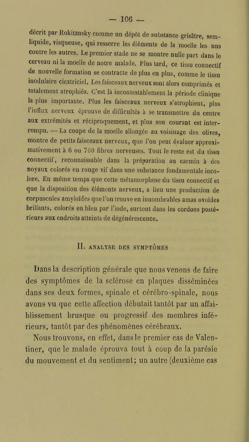décrit par Kokitansky comme un dépôt de substance gris3tre, sera- liquide, visqueuse, qui resserre les éléments de la moelle lès uns contre les autres. Le premier stade ne se montre nulle part dans le cerveau ni la moelle de notre malade. Plus lard, ce tissu connectif de nouvelle formation se contracte de plus en plus, comme le tissu inodulaire cicatriciel. Les faisceaux nerveux sont alors comprimés et totalement atrophiés. C'est là incontestablement la période clinique la plus importante. Plus les faisceaux nerveux s'atrophient, plus l'influx nerveux éprouve de difficultés à se transmettre du centre aux extrémités et réciproquement, et plus son courant est inter- rompu. — La coupe de la moelle allongée au voisinage des olives, montre de petits faisceaux nerveux, que l'on peut évaluer approxi- mativement à 6 ou 700 fibres nerveuses. Tout le reste est du tissu connectif, reconnaissable dans la préparation au carmin à des noyaux colorés en rouge vif dans une substance fondamentale inco- lore. En même temps que celte métamorphose du tissu connectif et que la disposition des éléments nerveux, a lieu une production de corpuscules amyloïdes qnel'on trouve en innombrables amas ovoïdes brillants, colorés en bleu par l'iode, surtout dans les cordons posté- rieurs aux endroits atteints de dégénérescence. II. ANALYSE DES SYMPTOMES Dans la description générale que nous venons de faire des symptômes de la sclérose en plaques disséminées dans ses deux formes, spinale et cérébro-spinale, nous avons vu que cette affection débutait tantôt par un affai- blissement brusque ou progressif des membres infé- rieurs, tantôt par des phénomènes cérébraux. Nous trouvons, en effet, dans le premier cas de Valen- tiner, que le malade éprouva tout à coup de la parésie du mouvement et du sentiment; un autre (deuxième cas