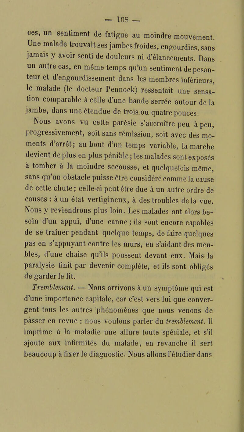 ces, un sentiment de fatigue au moindre mouvement. Une malade trouvait ses jambes froides, engourdies, sans jamais y avoir senti de douleurs ni d'élancements. Dans un autre cas, en même temps qu'un sentiment de pesan- teur et d'engourdissement dans les membres inférieurs, le malade (le docteur Pennock) ressentait une sensa- tion comparable à cèlle d'une bande serrée autour de la jambe, dans une étendue de trois.ou quatre pouces. Nous avons vu cette parésie s'accroître peu à peu, progressivement, soit sans rémission, soit avec des mo- ments d'arrêt; au bout d'un temps variable, la marche devient déplus en plus pénible; les malades sont exposés à tomber à la moindre secousse, et quelquefois même, sans qu'un obstacle puisse être considéré comme la cause de cette chute ; celle-ci peut être due à un autre ordre de causes : à un état vertigineux, à des troubles delà vue. Nous y reviendrons plus loin. Les malades ont alors be- soin d'un appui, d'une canne ; ils sont encore capables de se traîner pendant quelque temps, de faire quelques pas en s'appuyant contre les murs, en s'aidant des meu- bles, d'une chaise qu'ils poussent devant eux. Mais la paralysie finit par devenir complète, et ils sont obligés de garder le lit. Tremblement. — Nous arrivons à un symptôme qui est d'une importance capitale, car c'est vers lui que conver- gent tous les autres 'phénomènes que nous venons de pàsser en revue : nous voulons parler du tremblement. Il imprime à la maladie une allure toute spéciale, et s'il ajoute aux infirmités du malade, en revanche il sert beaucoup à fixer le diagnostic. Nous allons l'étudier dans