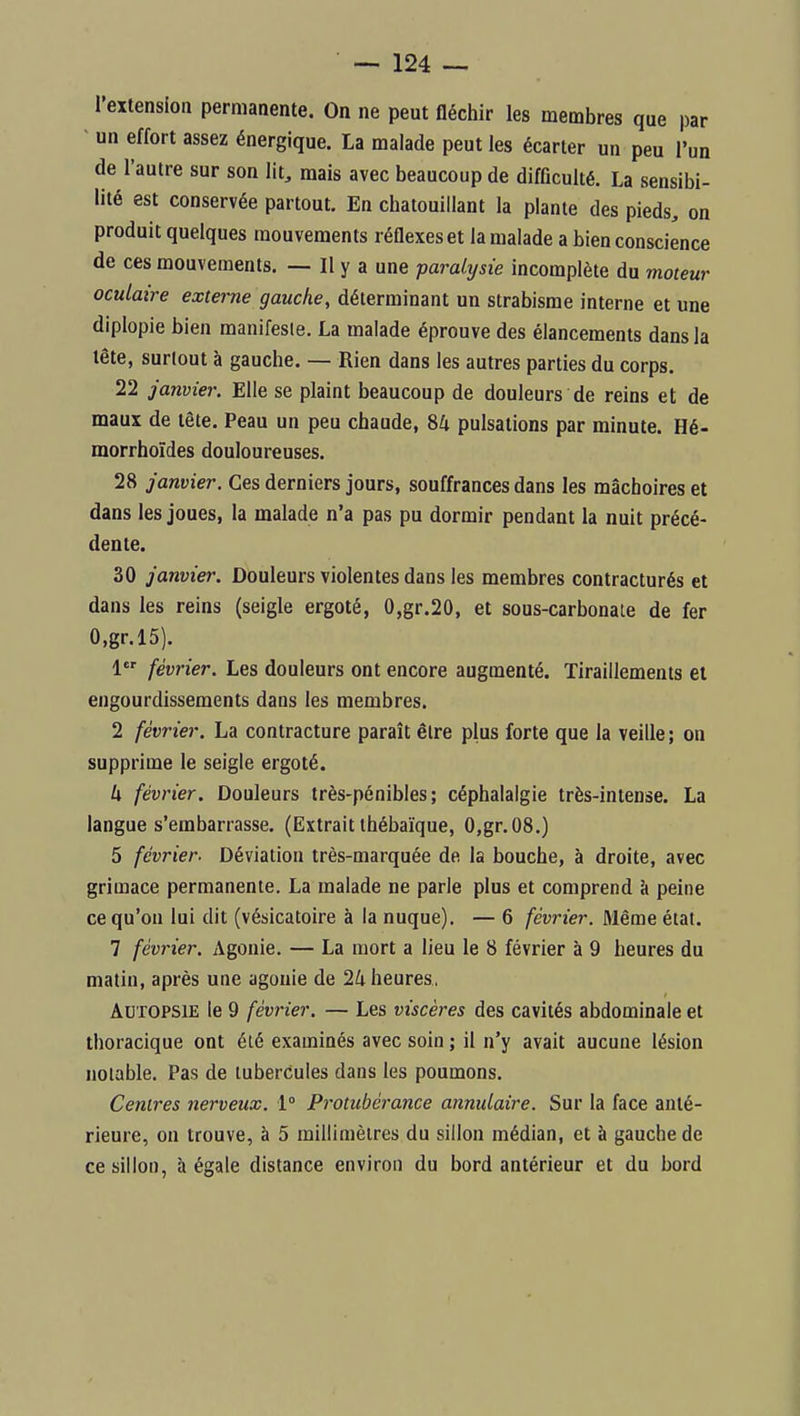 l'extension permanente. On ne peut fléchir les membres que par ■ un effort assez énergique. La malade peut les écarter un peu l'un de l'autre sur son lit, mais avec beaucoup de difficulté. La sensibi- lité est conservée partout. En chatouillant la plante des pieds, on produit quelques mouvements réflexes et la malade a bien conscience de ces mouvements. — Il y a une paralysie incomplète du moteur oculaire externe gauche, déterminant un strabisme interne et une diplopie bien manifesie. La malade éprouve des élancements dans la lête, surtout à gauche. — Rien dans les autres parties du corps. 22 janvier. Elle se plaint beaucoup de douleurs de reins et de maux de lête. Peau un peu chaude, 84 pulsations par minute. Hé- morrhoïdes douloureuses. 28 janvier. Ces derniers jours, souffrances dans les mâchoires et dans les joues, la malade n'a pas pu dormir pendant la nuit précé- dente. 30 janvier. Douleurs violentes dans les membres contracturés et dans les reins (seigle ergoté, 0,gr.20, et sous-carbonaie de fer O.gr.lS). 1 février. Les douleurs ont encore augmenté. Tiraillements ei engourdissements dans les membres. 2 février. La contracture paraît être plus forte que la veille ; on supprime le seigle ergoté. h février. Douleurs très-pénibles; céphalalgie très-intense. La langue s'embarrasse. (Extrait thébaïque, 0,gr.08.) 5 février. Déviation très-marquée de la bouche, à droite, avec grimace permanente. La malade ne parle plus et comprend à peine ce qu'on lui dit (vésicatoire à la nuque). — 6 février. Même état. 7 février. Agonie. — La mort a lieu le 8 février à 9 heures du matin, après une agonie de 24 heures, Autopsie le 9 février. — Les viscères des cavités abdominale et thoracique ont été examinés avec soin ; il n'y avait aucune lésion notable. Pas de tubercules dans les poumons. Centres nerveux. 1° Protubérance annulaire. Sur la face anté- rieure, on trouve, à 5 millimètres du sillon médian, et à gauche de ce sillon, à égale distance environ du bord antérieur et du bord