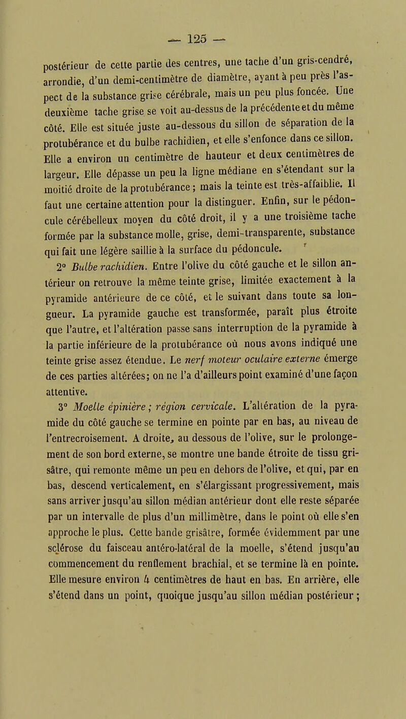 postérieur de celte partie des centres, une taclie d'un gris-cendré, arrondie, d'un demi-centimètre de diamètre, ayant à peu près l'as- pect de la substance gri^e cérébrale, mais un peu plus foncée. Une deuxième tache grise se voit au-dessus de la précédente et du même côté. Elle est située juste au-dessous du sillon de séparation de la protubérance et du bulbe rachidien, et elle s'enfonce dans ce sillon. Elle a environ un centimètre de hauteur et deux centimètres de largeur. Elle dépasse un peu la ligne médiane en s'étendant sur la moitié droite de la protubérance ; mais la teinte est très-affaiblie. Il faut une certaine attention pour la distinguer. Enfin, sur le pédon- cule cérébelleux moyen du côté droit, il y a une troisième tache formée par la substance molle, grise, demi-transparente, substance qui fait une légère saillie à la surface du pédoncule. 2° Bulbe rachidien. Entre l'olive du côté gauche et le sillon an- térieur on retrouve la même teinte grise, limitée exactement à la pyramide antérieure de ce côlé, et le suivant dans toute sa lon- gueur. La pyramide gauche est transformée, paraît plus étroite que l'autre, et l'altération passe sans interruption de la pyramide à la partie inférieure de la protubérance où nous avons indiqué une teinte grise assez étendue. Le nerf moteur oculaire externe émerge de ces parties altérées; on ne l'a d'ailleurs point examiné d'une façon attentive. 3° Moelle épinière ; région cervicale. L'altération de la pyra- mide du côté gauche se termine en pointe par en bas, au niveau de l'entrecroisement. A droite, au dessous de l'olive, sur le prolonge- ment de son bord externe, se montre une bande étroite de tissu gri- sâtre, qui remonte même un peu en dehors de l'olive, et qui, par en bas, descend verticalement, en s'élargissant progressivement, mais sans arriver jusqu'au sillon médian antérieur dont elle reste séparée par un intervalle de plus d'un millimètre, dans le point où elle s'en approche le plus. Cette bande grisâtre, formée évidemment par une sclérose du faisceau antéro-latéral de la moelle, s'étend jusqu'au commencement du renflement brachial, et se termine là en pointe. Elle mesure environ 4 centimètres de haut en bas. En arrière, elle s'étend dans un point, quoique jusqu'au sillon médian postérieur ; 1