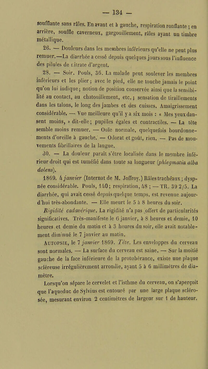 soufflante sans râles. En avant et à gauche, respiration ronflante ; en arrière, souffle caverneux, gargouillement, râles ayant un timbre métallique. 26. — Douleurs dans les membres inférieurs qu'elle ne peut plus remuer.—La diarrhée a cessé depuis quelques jours sous l'influence des pilules de r.ilrale d'argent. 28. — Soir. Pouls, 36. La malade peut soulever les membres inférieurs et les plier ; avec le pied, elle ne touche jamais le point qu'on lui indique; notion de position conservée ainsi que la sensibi- lité au contact, au chatouillement, etc. ; sensation de tiraillements dans les talons, le long des jambes et des cuisses. Amaigrissement considérable. — Vue meilleure qu'il y a six mois : « Mes yeux dan- sent moins, » dit-elle ; pupilles égales et contractiles. — La tête semble moins remuer. — Ouïe normale, quelquefois bourdonne- ments d'oreille à gauche. — Odorat et goût, rien. — Pas de mou- vements fibrillaires de la langue. 30. — La douleur paraît s'être localisée dans le membre infé- rieur droit qui est tuméfié dans toute sa longueur {phlegmatia alba dolens). 1869. U janvier (Internat de M. Joffroy.) Râles trachéaux ; dysp- née considérable. Pouls, l^iO ; respiration, 48 ; — TR. 39 2/5. La diarrhée, qui avait cessé depuis quelque temps, est revenue aujour- d'hui très-abondante. — Elle meurt le 5 à 8 heures du soir. Rigidité cadavérique. La rigidité n'a pas offert de particularités significatives. Très-manifeste le 6 janvier, à 8 heures et demie, 10 heures et demie du matin et à 3 heures du soir, elle avait notable- ment diminué le 7 janvier au matin. Autopsie, le 1 janvier 1869. Tête. Les enveloppes du cerveau sont normales. — La surface du cerveau est saine. — Sur la moitié gauche de la face inférieure de la protubérance, existe une plaque scléreuse irrégulièrement arrondie, ayant 5 à 6 millimètres de dia- mètre. Lorsqu'on sépare le cervelet et l'isthme du cerveau, on s'aperçoit que l'aqueduc de Sylvius est entouré par une large plaque scléro- sée, mesurant environ 2 centimètres de largeur sur 1 de hauteur.
