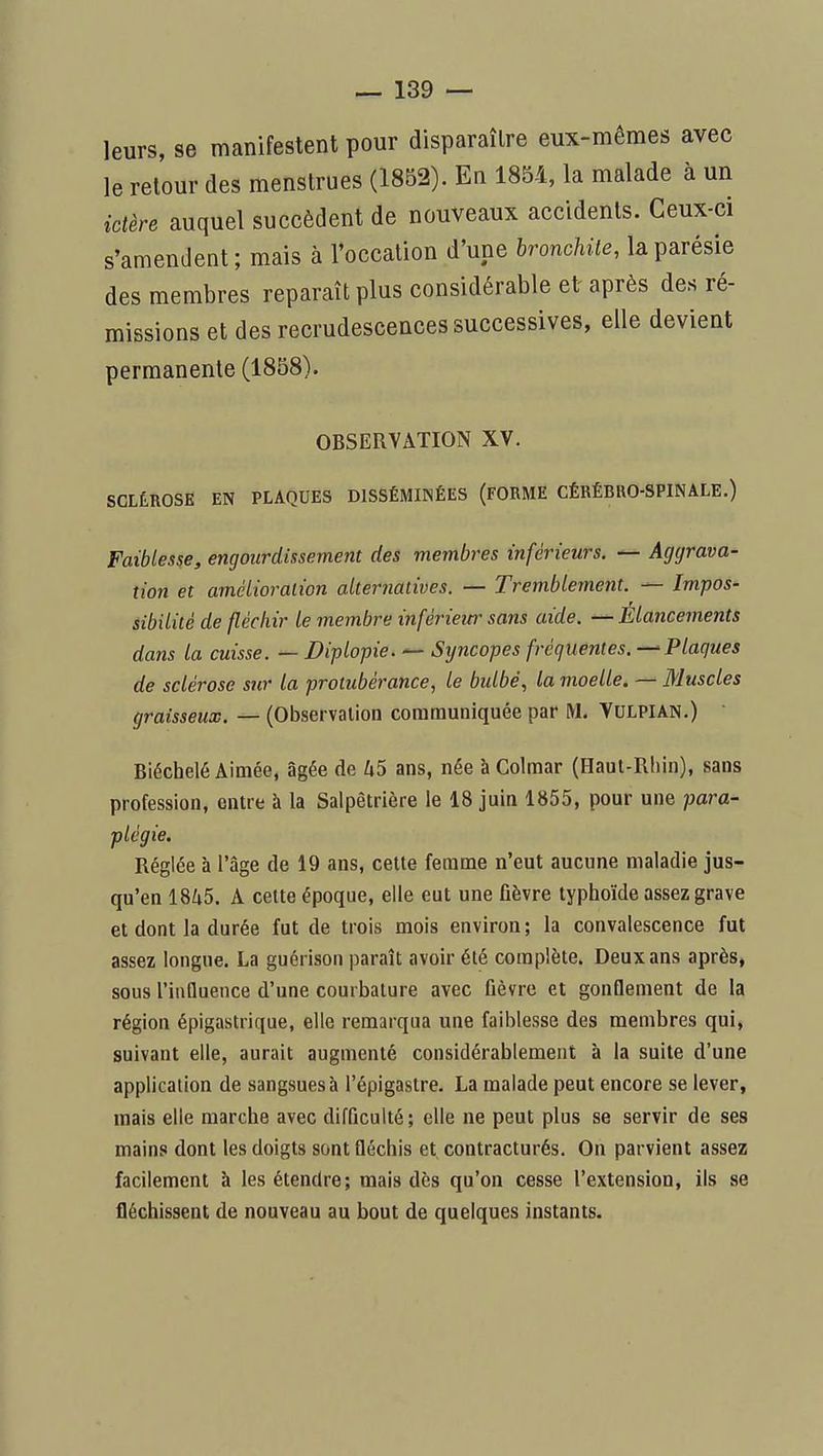 leurs, se manifestent pour disparaître eux-mêmes avec le retour des menstrues (1852). En 1854, la malade à un ictère auquel succèdent de nouveaux accidents. Ceux-ci s'amendent; mais à l'occation d'une bronchite, laparésie des membres reparaît plus considérable et après des ré- missions et des recrudescences successives, elle devient permanente (1858). OBSERVATION XV. SCLÉROSE EN PLAQUES DISSÉMINÉES (FORME CÉRÉBRO-SPINALE.) Faiblesse, engourdissement des membres inférieurs. — Aggrava- tion et amélioration alternatives. — Tremblement. — Impos- iibilité de fléchir le membre inférieur sans aide. — Élancements dans la cuisse. — Diplopie. — Syncopes fréquentes.—-Plaques de sclérose sur la protubérance, le bidbé, la moelle. — Muscles graisseux. — (Observation communiquée par M, Vulpian.) Biéchelé Aimée, âgée de U5 ans, née àColmar (Haut-Rhin), sans profession, entre à la Salpêtrière le 18 juin 1855, pour une para- plégie. Réglée à l'âge de 19 ans, cette femme n'eut aucune maladie jus- qu'en 1845. A cette époque, elle eut une fièvre typhoïde assez grave et dont la durée fut de trois mois environ; la convalescence fut assez longue. La guérison paraît avoir été complète. Deux ans après, sous l'influence d'une courbature avec fièvre et gonflement de la région épigastrique, elle remarqua une faiblesse des membres qui, suivant elle, aurait augmenté considérablement à la suite d'une application de sangsues à l'épigaslre. La malade peut encore se lever, mais elle marche avec difficulté; elle ne peut plus se servir de ses mains dont les doigts sont fléchis et contracturés. On parvient assez facilement à les étendre; mais des qu'on cesse l'extension, ils se fléchissent de nouveau au bout de quelques instants.