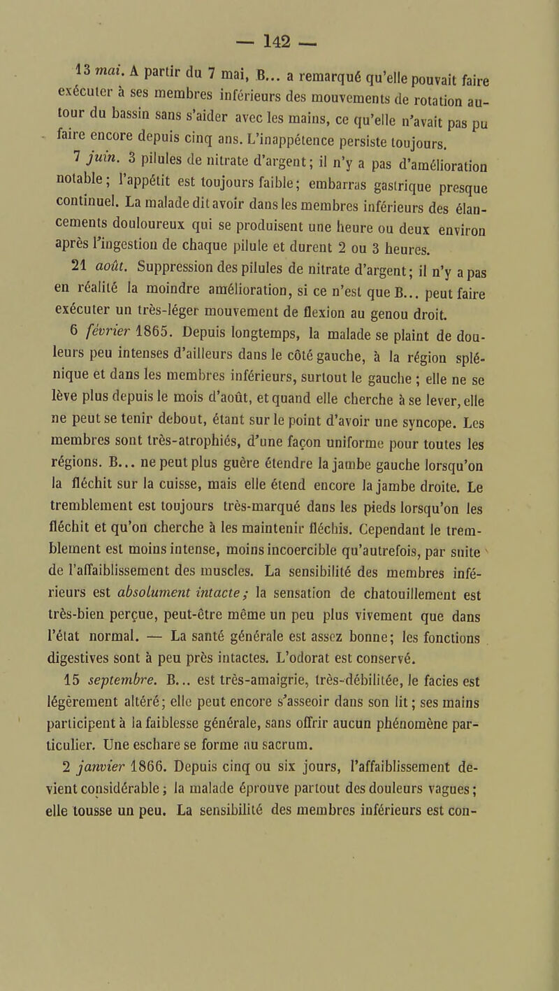 13 mai. A partir du 7 mai. B... a remarqué qu'elle pouvait faire exécuter à ses membres inférieurs des mouvements de rotation au- tour du bassin sans s'aider avec les mains, ce qu'elle n'avait pas pu faire encore depuis cinq ans. L'inappétence persiste toujours, 7 juin. 3 pilules de nitrate d'argent; il n'y a pas d'amélioration notable; l'appétit est toujours faible ; embarras gastrique presque continuel. La malade dit avoir dans les membres inférieurs des élan- cements douloureux qui se produisent une heure ou deux environ après Tingestiou de chaque pilule et durent 2 ou 3 heures. 21 août. Suppression des pilules de nitrate d'argent; il n'y a pas en réalité la moindre amélioration, si ce n'est queB... peut faire exécuter un très-léger mouvement de flexion au genou droit. 6 février 1865. Depuis longtemps, la malade se plaint de dou- leurs peu intenses d'ailleurs dans le côté gauche, à la région splé- nique et dans les membres inférieurs, surtout le gauche ; elle ne se lève plus depuis le mois d'août, et quand elle cherche à se lever, elle ne peut se tenir debout, étant sur le point d'avoir une syncope. Les membres sont très-atrophiés, d'une façon uniforme pour toutes les régions. B... ne peut plus guère étendre la jambe gauche lorsqu'on la fléchit sur la cuisse, mais elle étend encore la jambe droite. Le tremblement est toujours très-marqué dans les pieds lorsqu'on les fléchit et qu'on cherche à les maintenir fléchis. Cependant le trem- blement est moins intense, moins incoercible qu'autrefois, par suite - de l'affaiblissement des muscles. La sensibilité des membres infé- rieurs est absolument intacte ; la sensation de chatouillement est très-bien perçue, peut-être même un peu plus vivement que dans l'élat normal. — La santé générale est assez bonne ; les fonctions digestives sont à peu près intactes. L'odorat est conservé. 15 septembre. B... est très-amaigrie, très-débililée, le faciès est légèrement altéré; elle peut encore s'asseoir dans son lit ; ses mains participent à la faiblesse générale, sans offrir aucun phénomène par- ticuher. Une eschare se forme au sacrum. 2 janvier 1866. Depuis cinq ou six jours, l'affaiblissement de- vient considérable ; la malade éprouve partout des douleurs vagues; elle tousse un peu. La sensibilité des membres inférieurs est cou-
