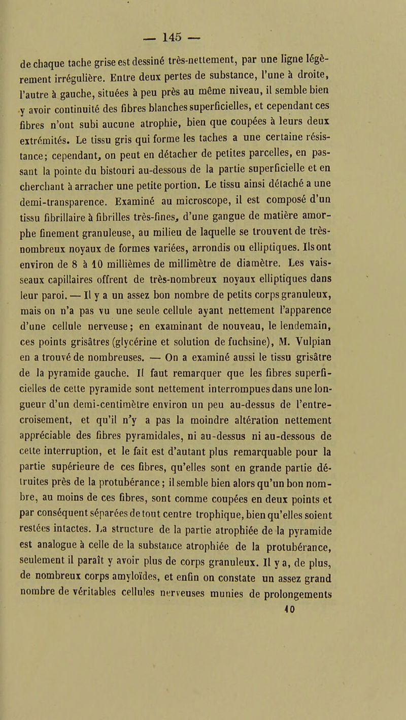 de chaque tache grise est dessiné très-netiement, par une ligne légè- rement irrégulière. Entre deux pertes de substance, l'une à droite, l'autre à gauche, situées à peu près au même niveau, il semble bien y avoir continuité des fibres blanches superficielles, et cependant ces fibres n'ont subi aucune atrophie, bien que coupées à leurs deux extrémités. Le tissu gris qui forme les taches a une certaine résis- tance; cependant, on peut en détacher de petites parcelles, en pas- saut la pointe du bistouri au-dessous de la partie superficielle et en cherchant à arracher une petite portion. Le tissu ainsi détaché a une demi-transparence. Examiné au microscope, il est composé d'un tissu fibrillaire à fibrilles très-fines, d'une gangue de matière amor- phe finement granuleuse, au milieu de laquelle se trouvent de très- nombreux noyaux de formes variées, arrondis ou elliptiques. Ils ont environ de 8 à 10 millièmes de millimètre de diamètre. Les vais- seaux capillaires offrent de très-nombreux noyaux elliptiques dans leur paroi. — Il y a un assez bon nombre de petits corps granuleux, mais on n'a pas vu une seule cellule ayant nettement l'apparence d'une cellule nerveuse; en examinant de nouveau, le lendemain, ces points grisâtres (glycérine et solution de fuchsine), M. Vulpian en a trouvé de nombreuses. — On a examiné aussi le tissu grisâtre de la pyramide gauche. II faut remarquer que les fibres superfi- cielles de celte pyramide sont nettement interrompues dans une lon- gueur d'un demi-centiraèlre environ un peu au-dessus de l'entre- croisement, et qu'il n'y a pas la moindre altération nettement appréciable des fibres pyramidales, ni au-dessus ni au-dessous de celte interruption, et le fait est d'autant plus remarquable pour la partie supérieure de ces fibres, qu'elles sont en grande partie dé- truites près de la protubérance ; il semble bien alors qu'un bon nom- bre, au moins de ces fibres, sont comme coupées en deux points et par conséquent séparées de tout centre trophique, bien qu'elles soient restées intactes. La structure de la partie atrophiée de la pyramide est analogue à celle de la substance atrophiée de la protubérance, seulement il paraît y avoir plus de corps granuleux. Il y a, de plus, de nombreux corps amyloïdes, et enfin on constate un assez grand nombre de véritables cellules nerveuses munies de prolongements 40