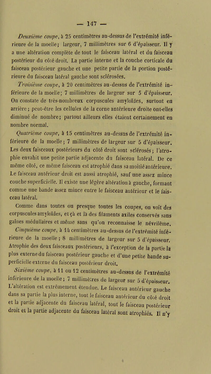 Deuxième coupe, 5 25 centimètres au-dessus de l'extrémité infé- rieure de la moelle; largeur, 7 millimètres sur 6 d'épaisseur. Il y a une altération complète de tout le faisceau latéral et du faisceau postérieur du côté droit. La partie interne et la couche corticale du faisceau postérieur gauche et une petite partie de la portion posté- rieure du faisceau latéral gauche sont sclérosées. Troisième coupe, à 20 centimètres au-dessus de l'extrémité in- férieure de la moelle; 7 millimètres de largeur sur 5 d'épaisseur. On constate de très-nombreux corpuscules amyloïdes, surtout en arrière ; peut-être les cellules de la corne antérieure droite ont-elles diminué de nombre; partout ailleurs elles étaient certainement en nombre normal. Quatrième coupe, à 15 centimètres au-dessus de l'extrémité in- férieure de la moelle ; 7 millimètres de largeur sur 5 d'épaisseur. Les deux faisceaux postérieurs du côté droit sont sclérosés; l'atro- phie envahit une petite partie adjacente du faisceau latéral. De ce même côté, ce même faisceau est atrophié dans sa moitié antérieure. Le faisceau antérieur droit est aussi atrophié, sauf une assez mince couche superficielle. Il existe une légère altération à gauche, formant comme une bande assez mince entre le faisceau antérieur et le fais- ceau latéral. Comme dans toutes ou presque toutes les coupes, on voit des corpuscules amyloïdes, etçà et là des filaments asiles conservés sans gaines médullaires et même sans qu'on reconnaisse le névrilème. Cinquième coupe, à \k cenlimèlres au-dessus de l'extrémité infé- rieure de la moelle; 8 millimètres de largeur sur 5 d'épaisseur. Atrophie des deux faisceaux postérieurs, à l'exception de la partie la plus externe du faisceau postérieur gauche et d'une petite bande su- perficielle externe du faisceau postérieur droit. Sixième coupe, à 11 ou 12 centimètres au-dessus de l'extrémité inférieure de la moelle; 7 millimèlres de largeur sur 5 d'épaisseur. L'altération est extrêmement étendue. Le faisceau antérieur gauche dans sa partie la plus interne, tout le faisceau antérieur du côié droit et la partie adjacente du faisceau latéral, tout le faisceau postérieur droit et la partie adjacente du faisceau latéral sont atrophiés. Il n'y 4