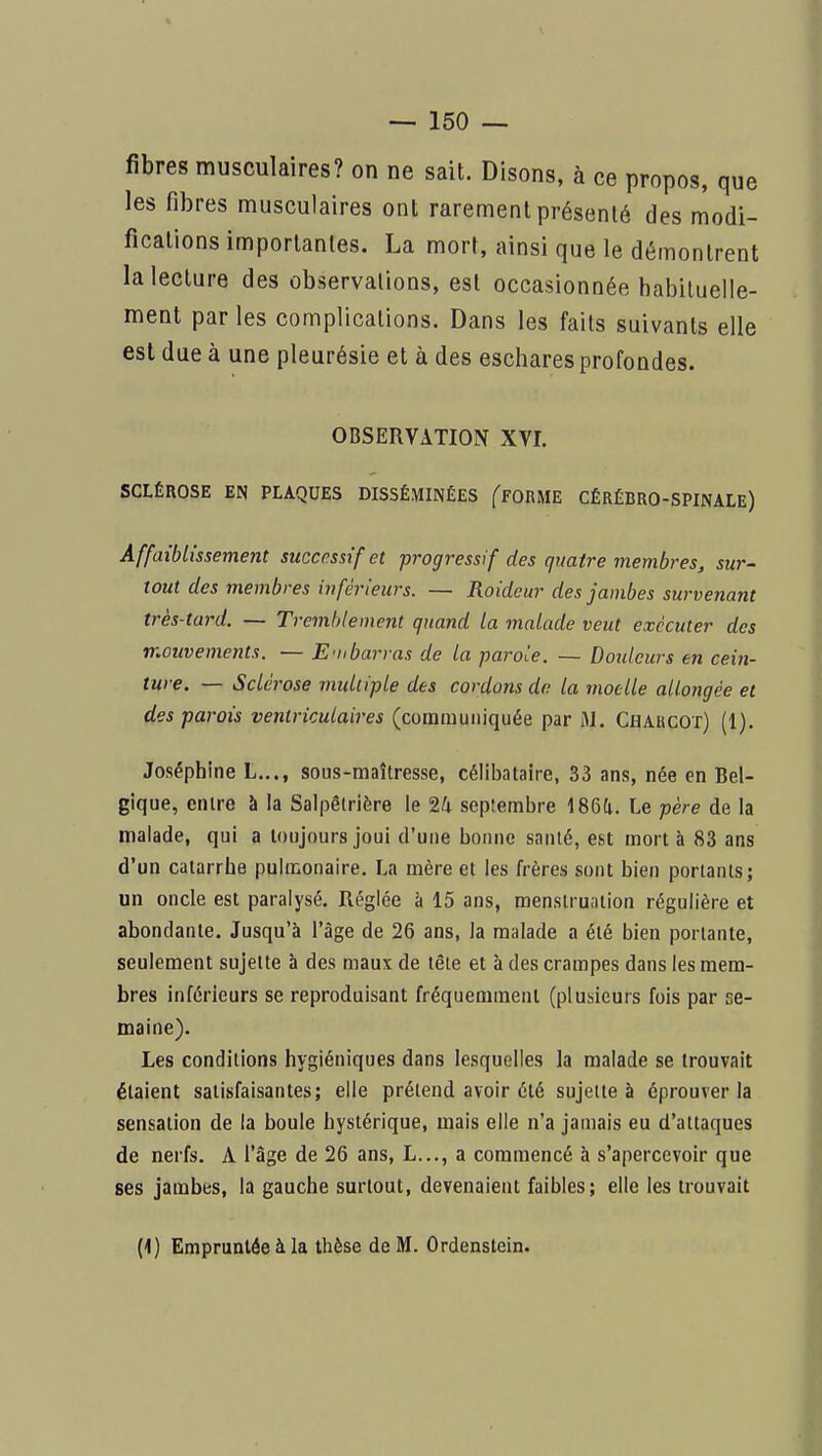fibres musculaires? on ne sait. Disons, à ce propos, que les fibres musculaires ont rarement présenté des modi- fications importantes. La mort, ainsi que le démontrent la lecture des observations, est occasionnée habituelle- ment par les complications. Dans les faits suivants elle est due à une pleurésie et à des eschares profondes. OBSERVATION XVI. SCLÉROSE EN PLAQUES DISSÉMINÉES fFORME CÉRÉBRO-SPINALE) Affaiblissement successif et progressif des quatre membres, sur- tout des membres inférieurs. — Raideur des jambes survenant très-tard. — Tremblement quand la malade veut exécuter des mouvements. — Embarras de la -parole. — Dmdcurs en cein- ture. — Sclérose multiple des cordons de la moelle allongée et des parois ventriculaires (communiquée par M. Chakcot) (1). Joséphine L..., sous-maîtresse, célibataire, 33 ans, née en Bel- gique, entre à la Salpêtrière le 24 septembre 186a. Le père de la malade, qui a toujours joui d'une bonne santé, est mort à 83 ans d'un catarrhe pulmonaire. La mère et les frères sont bien portants; un oncle est paralysé. Réglée à 15 ans, menstruation régulière et abondante. Jusqu'à l'âge de 26 ans, la malade a été bien portante, seulement sujette à des maux de tête et à des crampes dans les mem- bres inférieurs se reproduisant fréquemment (plusieurs fois par se- maine). Les conditions hygiéniques dans lesquelles la malade se trouvait étaient satisfaisantes; elle prétend avoir été sujette à éprouver la sensation de la boule hystérique, mais elle n'a jamais eu d'attaques de nerfs. A l'âge de 26 ans, L..., a commencé à s'apercevoir que ses jambes, la gauche surtout, devenaient faibles; elle les trouvait (<) Empruntée à la thèse de M. Ordenstein.