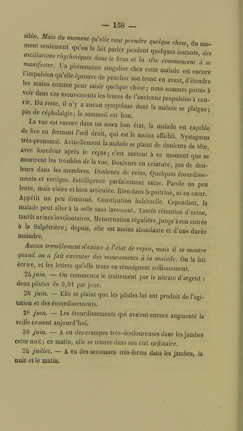 sible. Mais du moment ciu^elle veut prendre c,uelque chose du mo -ent seul.„c.u qu'on la fait parler pendant^ue que i^^, , mamfe teK Un phénomène singulier chez cette malade est encore r::tnr' - vo r d portés à voir dans ces mouvements les traces de l'ancienne propulsion h coû- pas de céphalalgie; le sommeil est bon. la vue est encore dans un assez Lon état, la malade est capable de lue en fermant l'œil droit, qui est le moins affaibli. Nystagmus tres-prononcé. Actuellement la malade se plaint de douleurs de tête avec lourdeur après le repas j c'est surtout à ce moment que se montrent les troubles de la vue. Douleurs eu ceinture, pas de dou- leurs dans les membres. Douleurs de reins. Quelques étourdisse- ments et vertiges. Intelligence parfaitement saine. Parole un peu lente, mais claire et bien articulée. Rien dans la poitrine, ni au cœur Appétit un peu diminué. Constipation habituelle. Cependant la malade peut aller à la selle sans lavement. Tantôt rétention d'nrine tantôt urines involontaires. Menstruation régulière,jusqu'à son entrée a la Salpêtrière; depuis, elle est moins abondante et d'une durée moindre. Aucun tremblement n'existe à Nlat de repos, mais il se montre quand on a fait exécuter des viouvements à la malade. On la fait écrire, et les lettres qu'elle trace en témoignent suffisamment. 2k juin. — On commence le traitement par le nitrate d'argent : deux pilules de 0,01 par jour. 26 juin. — Elle se plaint que les pilules lui ont produit de l'agi- tation et des étourdissements. 28 juin. — Les étourdissements qui avaient encore augmenté la veille cessent aujourd'hui. 30 juin. — A eu des crampes trcs-doulourcuses dans les jambes celte nuit; ce matin, elle se trouve dans son état ordinaire. 2a juillet. — A eu des secousses très-fortes dans les jambes, la nuit et le matin.