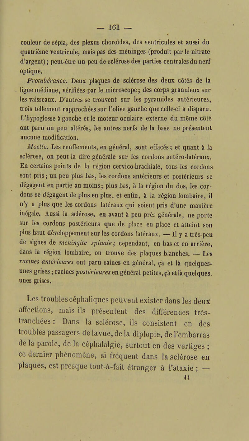 couleur de sépia, des plexus choroïdes, des ventricules et aussi du quatrième ventricule, mais pas des méninges (produit par le nitrate d'argent) ; peut-être un peu de sclérose des parties centrales du nerf optique. Protubérance. Deux plaques de sclérose des deux côtés de la ligne médiane, vérifiées par le microscope ; des corps granuleux sur les vaisseaux. D'autres se trouvent sur les pyramides antérieures, trois tellement rapprochées sur l'olive gauche que celle-ci a disparu. L'hypoglosse à gauche et le moteur oculaire externe du même côté ont paru un peu altérés, les autres nerfs de la base ne présentent aucune modification. Moelle. Les renflements, en général, sont effacés ; et quant à la sclérose, on peut la dire générale sur les cordons anléro-laiéraux. En certains points de la région cervico-brachiale, tous les cordons sont pris; un peu plus bas, les cordons antérieurs et postérieurs se dégagent en partie au moins; plus bas, à la région du dos, les cor- dons se dégagent de plus en plus, et enfin, à la région lombaire, il n'y a plus que les cordons latéraux qui soient pris d'une manière inégale. Aussi la sclérose, en avant à peu près générale, ne porte sur les cordons postérieurs que de place en place et atteint son plus haut développement sur les cordons latéraux. — Il y a très-peu de signes de méningite spinale; cependant, en bas et en arrière, dans la région lombaire, on trouve des plaques blanches. ~ Les racines antérieures ont paru saines en général, çà et là quelques- unes grises ; racines postérieures en général petites, çà et là quelques, unes grises. Les troubles céphaliques peuvent exister dans les deux affections, mais ils présentent des différences très- tranchées : Dans la sclérose, ils consistent en des troubles passagers delavue,dela diplopie, de l'embarras de la parole, de la céphalalgie, surtout en des vertiges ; ce dernier phénomène, si fréquent dans la sclérose en plaques, est presque tout-à-fait étranger à l'ataxie ; —