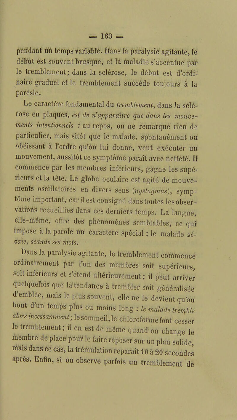 peridànt Uti temps variable. Dans la paralysie agitante, le déb'ut est souvent brusque, ef la i^aladie s'accentue ^ai* le tremblement; dans la sclérose, le début est d'ordi- naire graduel et le tremblement succède toujours à la parésie. Le caractère fondamental du tremblement, dans la sclé- rose en plaques, est de n'apparaître que dans les mouve- ments intentionnels : au repos, on ne remarque rien de particulier, mais sitôt que le malade, spontanément ou obéissant à l'ordre qu'on lui donne, veut exécuter un mouvement, aussitôt ce symptôme paraît avec netteté. Tl commence par les membres inférieurs, gagne les supé- rieurs et la tête. Le globe oculaire est agité de mouve- ments oscillatoires en divers sens {mjstagmus), symp- tôme important, car il est consigné dans toutes lesobser- vatioilS recueillies dans ces derniers temps. La langue, elle-même, offre des phénomènes semblables, ce qui impose à la parole un Caractère spécial : le malade zé- zaie, scande ses mots. Dans la paralysie agitante, le tremblement commence ordinairement par l'un des membres soit supérieurs, soit inférieurs et s'étend ultérieurement ; il peut arriver quelquefois que la'tendance à trembler soit généralisée d'emblée, mais le plus souvent, elle ne le devient qu'au bout d'un temps plus ou moins long : h malade tre^ble alors incessamment; le sommeille chloroforme font cesser le tremblement; il en est de même quand on change le membre de place pouï* le faire reposer sur un plan solide, mais dans ce cas, la trémulalion reparaît 10 à 20 secondes après. Enfin, si on observe parfois un tremblement de