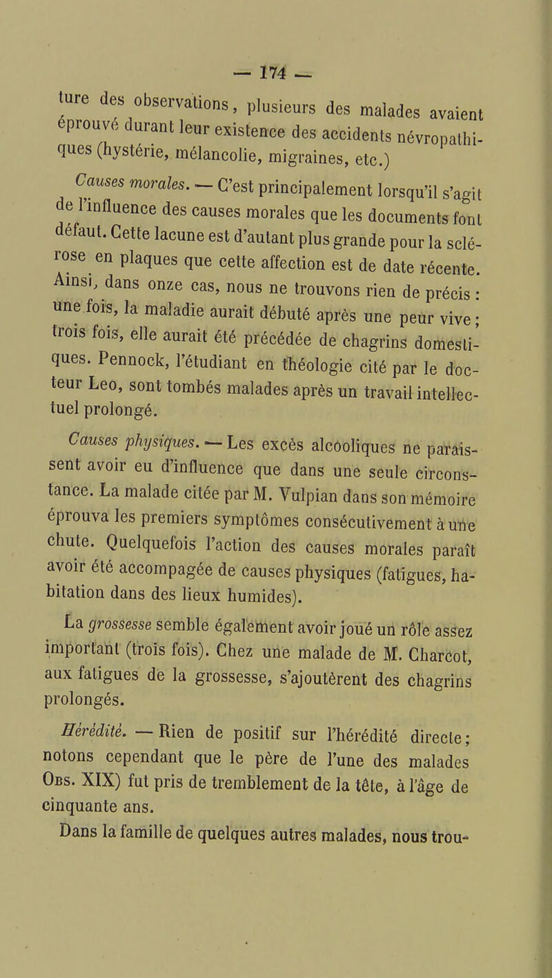 ture des observations, plusieurs des malades avaient éprouvé durant leur existence des accidents névropalhi- ques (hystérie, mélancolie, migraines, etc.) Causes morales. - C'est principalement lorsqu'il s'agit de l'influence des causes morales que les documents font défaut. Cette lacune est d'autant plus grande pour la sclé- rose en plaques que cette affection est de date récente. Amsi, dans onze cas, nous ne trouvons rien de précis • une fois, la maladie aurait débuté après une peur vive • trois fois, elle aurait été précédée de chagrins domesti- ques. Pennock, l'étudiant en théologie cité par le doc- teur Léo, sont tombés malades après un travail intellec- tuel prolongé. Causes physiques.^ Les excès alcooliques ne parais- sent avoir eu d'influence que dans une seule circons- tance. La malade citée par M. Vulpian dans son mémoire éprouva les premiers symptômes consécutivement à utt'e chute. Quelquefois l'action des causes morales paraît avoir été accompagée de causes physiques (fatigues, ha- bitation dans des lieux humides). La grossesse semble également avoir joué un rôîe assez important (trois fois). Chez urié malade de M. Gharcot, aux fatigues de la grossesse, s'ajoutèrent des chagrins prolongés. Hérédité. — Rien de positif sur l'hérédité directe; notons cependant que le père de l'une des malades Obs. XIX) fut pris de tremblement de la tête, à l'âge de cinquante ans. Dans la famille de quelques autres malades, nous trou-