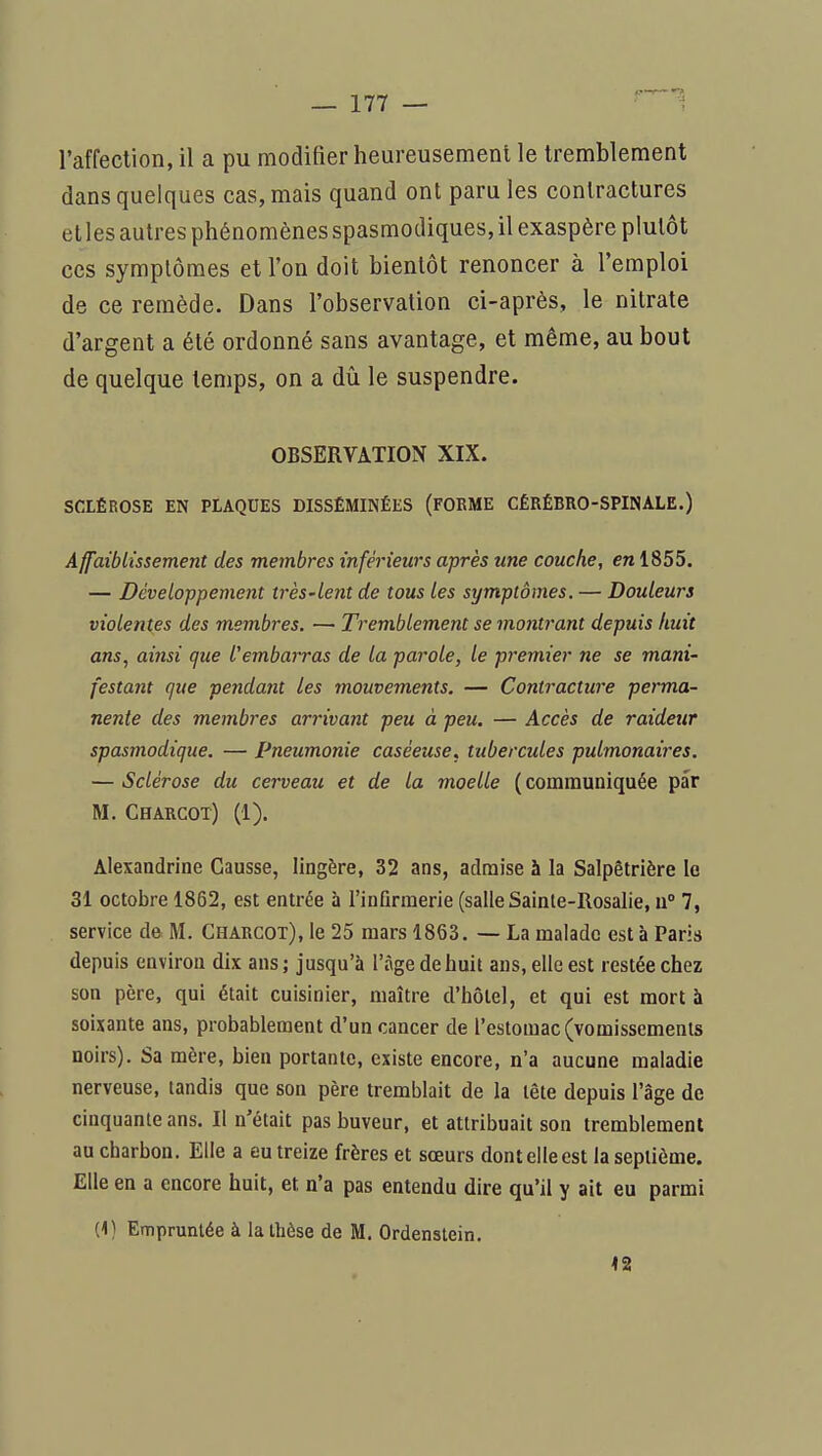 l'affection, il a pu modifier heureusement le tremblement dans quelques cas, mais quand ont para les contractures et les autres phénomènes spasmodiques, il exaspère plutôt ces symptômes et l'on doit bientôt renoncer à l'emploi de ce remède. Dans l'observation ci-après, le nitrate d'argent a été ordonné sans avantage, et même, au bout de quelque temps, on a dû le suspendre. OBSERVATION XIX. SCLÉROSE EN PLAQUES DISSÉMINÉES (FOEME CÉRÉBRO-SPINALE.) Affaiblissement des membres inférieurs après une couche, en 1855. — Développement très-lent de tous les symptômes. — Douleurs violentes des membres. — Tremblement se montrant depuis huit ans, ainsi que l'embaiTas de la parole, le premier ne se mani- festant que pendant les mouvements. — Contracture perma- nente des membres arrivant peu à peu. — Accès de raideur spasmodique. — Pneumonie caséeuse, tubercules pulmonaires. — Sclérose du cerveau et de la moelle (communiquée par M. Charcot) (1). Alexandrine Causse, lingère, 32 ans, admise à la Salpêtrière le 31 octobre 1862, est entrée à l'infirmerie (salle Sainte-Rosalie, u 7, service de M. Charcot), le 25 mars 1863. — La malade est à Paria depuis environ dix ans ; jusqu'à l'âge de huit ans, elle est restée chez son père, qui était cuisinier, maître d'hôtel, et qui est mort à soixante ans, probablement d'un cancer de l'estomac (vomissements noirs). Sa mère, bien portante, existe encore, n'a aucune maladie nerveuse, tandis que son père tremblait de la tête depuis l'âge de cinquante ans. Il n'était pas buveur, et attribuait son tremblement au charbon. Elle a eu treize frères et sœurs dont elle est la septième. Elle en a encore huit, et n'a pas entendu dire qu'il y ait eu parmi (1) Empruntée à la thèse de M. Ordenstein. 42
