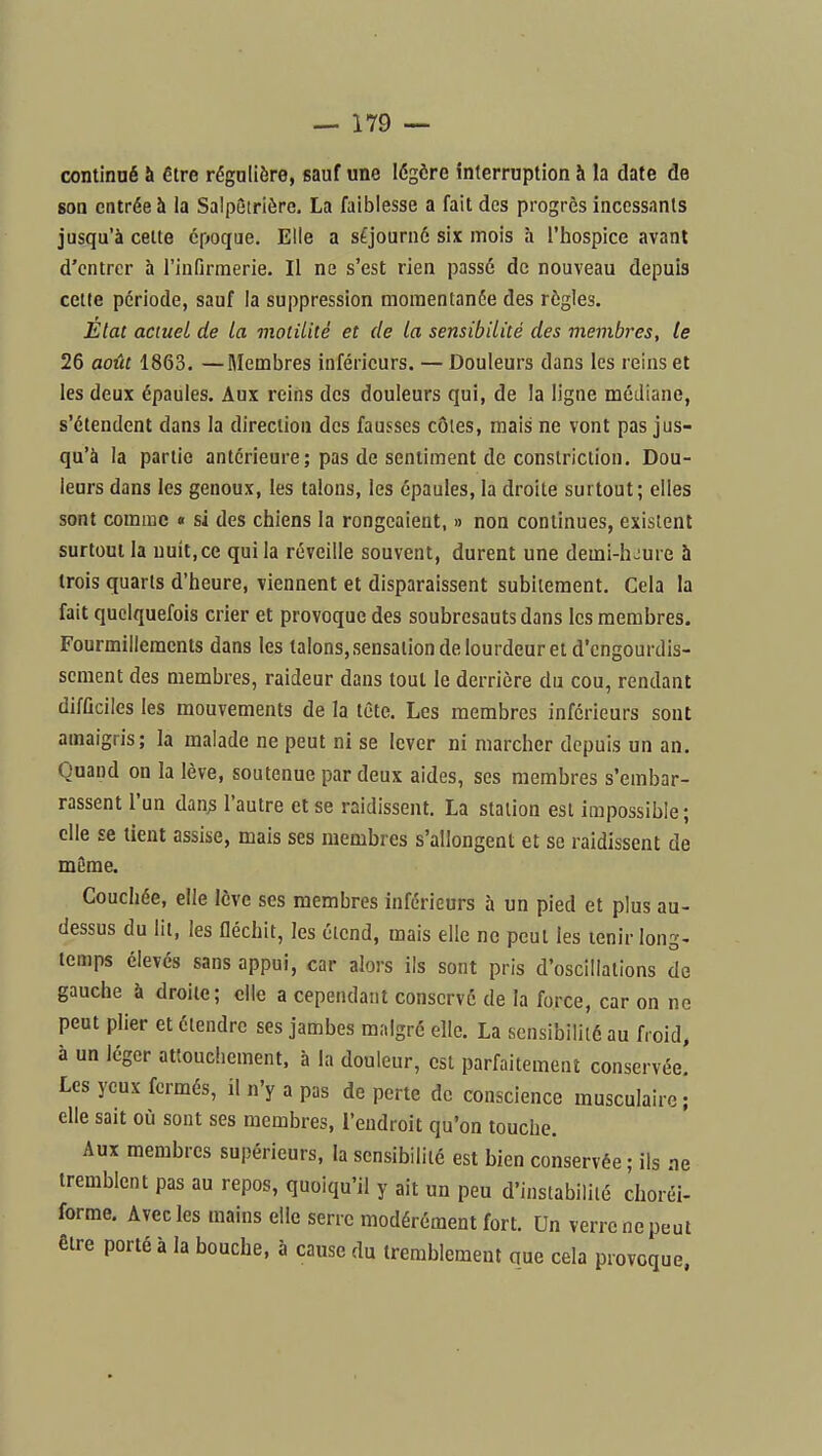 continué à être régulière, sauf une légère interruption à la date de son entrée à la Salpôtrière. La faiblesse a fait des progrès incessants jusqu'à cette époque. Elle a séjourné six mois à l'hospice avant d'entrer à l'infirmerie. Il ne s'est rien passé de nouveau depuis cette période, sauf la suppression momentanée des règles. État actuel de la moliUté et de la sensibilité des membres, te 26 août 1863. —Membres inférieurs. — Douleurs dans les reins et les deux épaules. Aux reins des douleurs qui, de la ligne médiane, s'étendent dans la direction des fausses côtes, mais ne vont pas jus- qu'à la partie antérieure; pas de sentiment de constriction. Dou- leurs dans les genoux, les talons, les épaules, la droite surtout; elles sont comme « si des chiens la rongeaient, » non continues, existent surtout la nuit, ce qui la réveille souvent, durent une demi-h^ure h trois quarts d'heure, viennent et disparaissent subitement. Cela la fait quelquefois crier et provoque des soubresauts dans les membres. Fourmillements dans les talons, sensation de lourdeur et d'engourdis- sement des membres, raideur dans tout le derrière du cou, rendant difflciles les mouvements de la tête. Les membres inférieurs sont amaigris; la malade ne peut ni se lever ni marcher depuis un an. Quand on la lève, soutenue par deux aides, ses membres s'embar- rassent l'un dan^ l'autre et se raidissent. La station est impossible; elle se tient assise, mais ses membres s'allongent et se raidissent de même. Coucliée, elle lève ses membres inférieurs à un pied et plus au- dessus du lit, les fléchit, les étend, mais elle ne peut les tenir long- temps élevés sans appui, car alors ils sont pris d'oscillations de gauche à droite; elle a cependant conservé de la force, car on ne peut plier et étendre ses jambes malgré elle. La sensibilité au froid, à un léger attouchement, à la douleur, est parfaitement conservée.' Les yeux fermés, il n'y a pas de perte de conscience musculaire; elle sait où sont ses membres, l'endroit qu'on touche. Aux membres supérieurs, la sensibilité est bien conservée ; ils ne tremblent pas au repos, quoiqu'il y ait un peu d'instabilité choréi- forme. Avec les mains elle serre modérément fort. Un verre ne peut être porté à la bouche, à cause du tremblement que cela provoque,