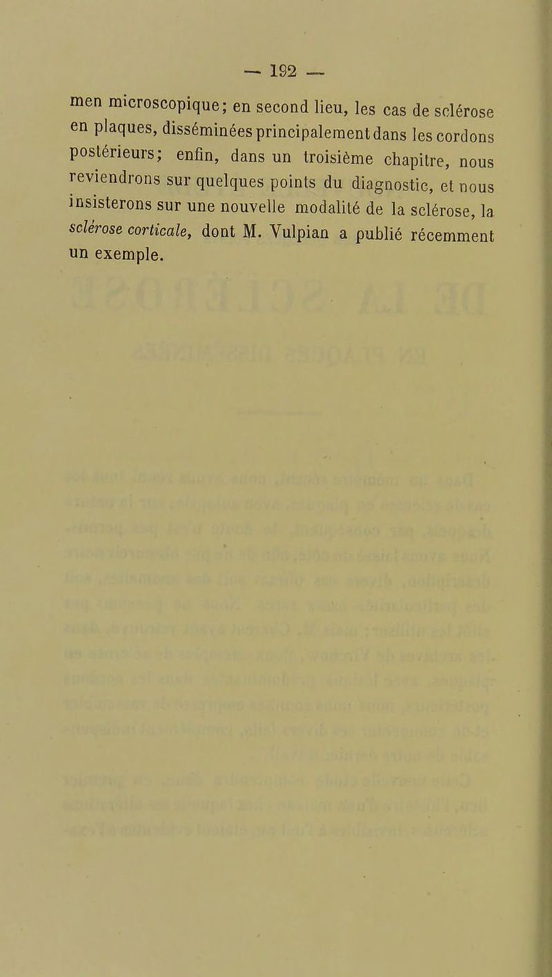 men microscopique; en second lieu, les cas de sclérose en plaques, disséminées principalement dans les cordons postérieurs; enfin, dans un troisième chapitre, nous reviendrons sur quelques points du diagnostic, et nous insisterons sur une nouvelle modalité de la sclérose, la sclérose corticale, dont M. Vulpian a publié récemment un exemple.
