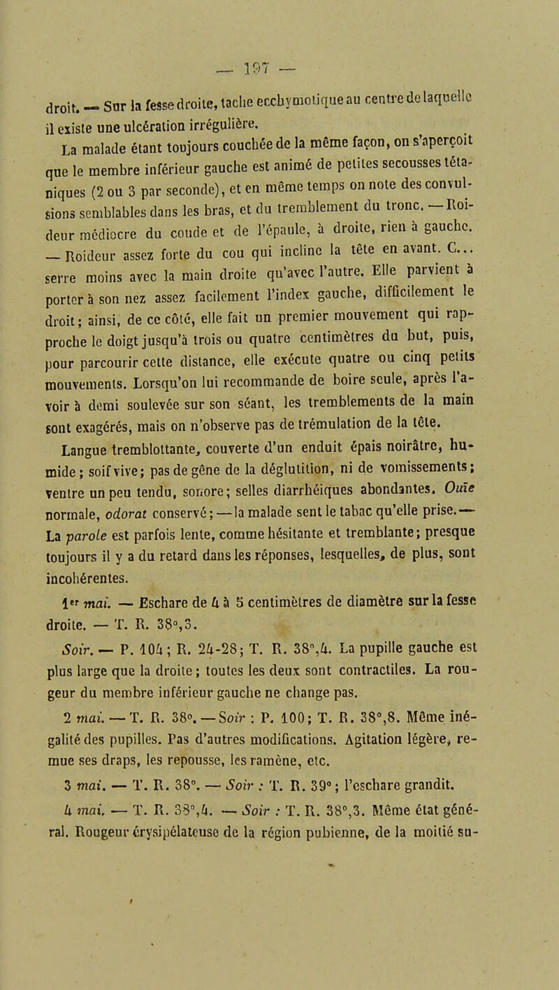 droit. - Snr la fesse droite, taclie eccbymdiqueau centre de laquelle il existe une ulcération irrégulière. La malade étant toujours couchée de la même façon, on s'aperçoit que le membre inférieur gauche est animé de petites secousses téta- niques (2 ou 3 par seconde), et en même temps on note des convul- sions semblables dans les bras, et du tremblement du tronc. -Roi- deur médiocre du coude et de l'épaule, à droite, rien à gauche. — Roideur assez forte du cou qui incline la tête en avant. C... serre moins avec la main droite qu'avec l'autre. Elle parvient à porter à son nez assez facilement l'index gauche, difficilement le droit; ainsi, de ce côté, elle fait un premier mouvement qui rap- proche le doigt jusqu'à trois ou quatre centimètres du but, puis, pour parcourir cette dislance, elle exécute quatre ou cinq petits mouvements. Lorsqu'on lui recommande de boire seule, après l'a- voir à demi soulevée sur son séant, les tremblements de la main sont exagérés, mais on n'observe pas de trémulation de la icle. Langue tremblottante, couverte d'un enduit épais noirâtre, hu- mide; soif vive; pas de gêne de la déglutition, ni de vomissements; ventre un peu tendu, soriore; selles diarrhéiques abondantes. Ouïe normale, odorat conservé ; —la malade sent le tabac qu'elle prise.— La parole est parfois lente, comme hésitante et tremblante ; presque toujours il y a du retard dans les réponses, lesquelles, de plus, sont incohérentes. 1 mai. — Eschare de û à 5 centimètres de diamètre sur la fesse droite. — T. R. 38°,3. .Soir. — P. lOh ; R. 24-28; T. R. Z8%U. La pupille gauche est plus large que la droite; toutes les deux sont contractiles. La rou- geur du membre inférieur gauche ne change pas. 2 mai.—T. R. 38». — Sozr : P. 100; T. R. 38»,8. Môme iné- galité des pupilles. Pas d'autres modifications. Agitation légère, re- mue ses draps, les repousse, les ramène, etc. 3 mai. — T. R. 38». — Soir : T. R. 39' ; l'eschare grandit. U mai. — T. R. 38°,^i. — Soir : T. R. 38»,3. Même état géné- ral. Rougeur érysipélatcuso de la région pubienne, de la moitié su-