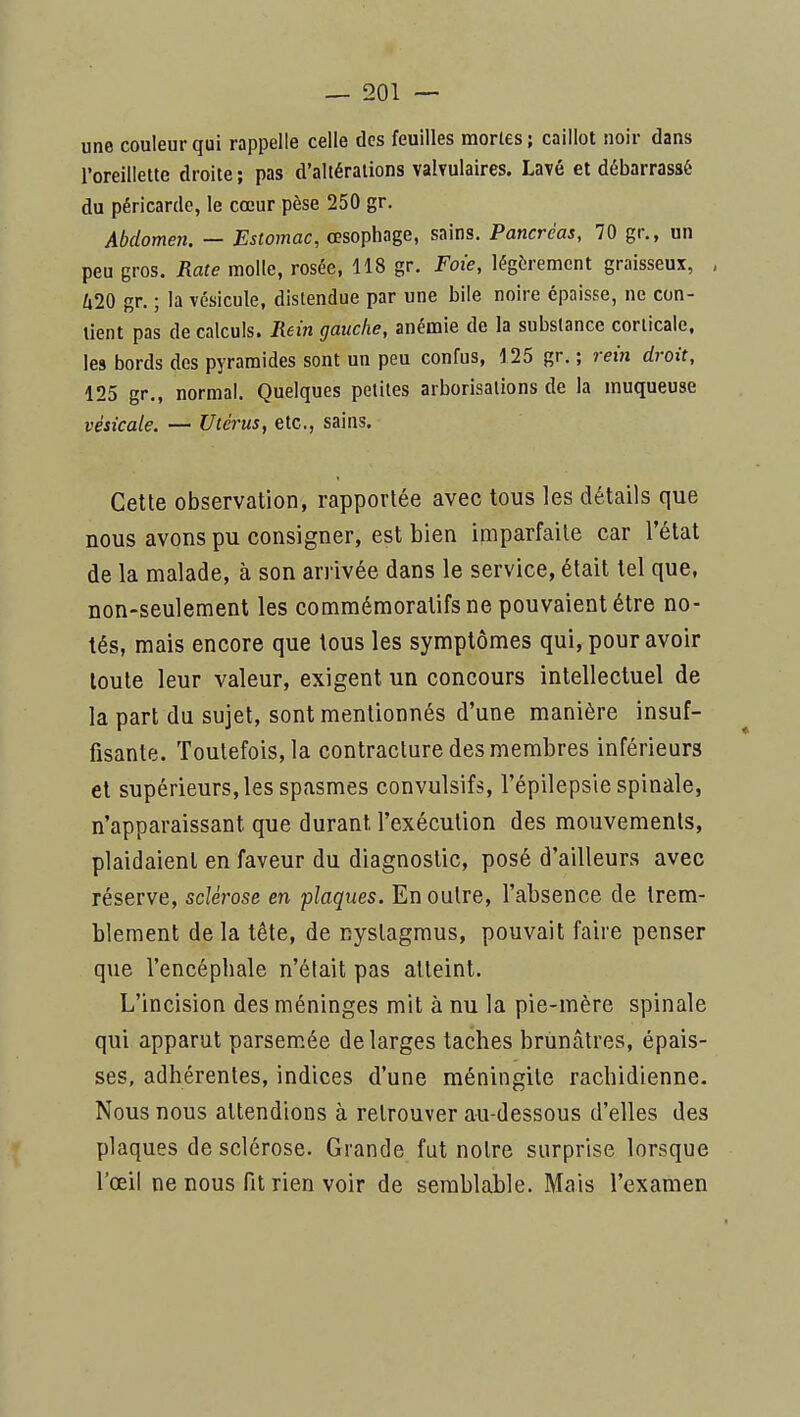 une couleur qui rappelle celle des feuilles mortes; caillot noir dans roreillette droite; pas d'altérations valvulaires. Lavé et débarrassé du péricarde, le cœur pèse 250 gr. Abdomen. — Estomac, œsophage, sains. Pancréas, 70 gr., un peu gros. Rate molle, rosée, 118 gr. Foie, légèrement graisseux, , Ù20 gr. ; la vésicule, distendue par une bile noire épaisse, ne con- tient pas de calculs. Rein gauche, anémie de la substance corticale, les bords des pyramides sont un peu confus, 125 gr. ; rein droit, 125 gr,, normal. Quelques petites arborisations de la muqueuse vésicale. — Utérus, etc., sains. Cette observation, rapportée avec tous les détails que nous avons pu consigner, est bien imparfaite car l'état de la malade, à son arrivée dans le service, était tel que, non-seulement les commémoratifsne pouvaient être no- tés, mais encore que tous les symptômes qui, pour avoir toute leur valeur, exigent un concours intellectuel de la part du sujet, sont mentionnés d'une manière insuf- fisante. Toutefois, la contracture des membres inférieurs et supérieurs, les spasmes convulsifs, l'épilepsie spinale, n'apparaissant que durant l'exécution des mouvements, plaidaient en faveur du diagnostic, posé d'ailleurs avec réserve, sclérose en plaques. Enoulre, l'absence de trem- blement de la tête, de nyslagmus, pouvait faire penser que l'encépliale n'était pas atteint. L'incision des méninges mit à nu la pie-mère spinale qui apparut parsemée de larges taches brunâtres, épais- ses, adhérentes, indices d'une méningite rachidienne. Nous nous attendions à retrouver au-dessous d'elles des plaques de sclérose. Grande fut notre surprise lorsque l'œil ne nous fit rien voir de semblable. Mais l'examen