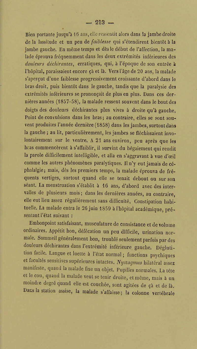 Bien portante jusqu'à 16 ans, elle ressentit alors dans la jambe droite de la lassitude et un peu de faiblesse qui s'étendirent bientôt à la jambe gauche. En même temps et dès le début de l'affection, la ma- lade éprouva fréquemment dans les deux extrémités inférieures des douleurs déchirantes, erratiques, qui, à l'époque de son entrée à l'hôpital, paraissaient encore çà et là. Vers l'âge de 20 ans, la malade s'aperçut d'une faiblesse progressivement croissante d'abord dans le i bras droit, puis bientôt dans le gauche, tandis que la paralysie des extrémités inférieures se prononçait de plus en plus. Dans ces der- nières années (1857-58), la malade ressent souvent dans le bout des doigts des douleurs déchirantes plus vives à droite qu'à gauche. Point de convulsions dans les bras; au contraire, elles se sont sou- vent produites l'année dernière (1858) dans les jambes, surtoutdans la gauche ; au lit, particulièrement, les jambes se fléchissaient invo- lontairement sur le ventre. A 21 ans environ, peu après que les bras commencèrent à s'affaiblir, il survint du bégaiement qui rendit la parole difficilement intelligible, et alla en s'aggravant à vue d'œil comme les autres phénomènes paralytiques. Il n'y eut jamais de cé- phalalgie; mais, dès les premiers temps, la malade éprouva de fré- quents vertiges, surtout quand elle se tenait debout ou sur son séant. La menstruation s'établit à 16 ans, d'abord avec des inter- valles de plusieurs mois; dans les dernières années, au contraire, elle eut lieu assez régulièrement sans difficulté, Constipation habi- tuelle. La malade entra le 26 juin 1859 à l'hôpital académique, pré- sentant l'état suivant : Embonpoint satisfaisant, musculature de consistance et de volume ordinaires. Appétit bon, défécation un peu difficile, urination nor- male. Sommeil généralement bon, troublé seulement parfois par des douleurs déchirantes dans l'extrémité inférieure gauche. Dégluti- lion facile. Langue et luette à l'état normal ; fonctions psychiques et facultés sensilives supérieures intactes. Nystagmus bilatéral assez manifeste, quand la malade fixe un objet. Pupilles normales. La tète et le cou, quand la malade veut se tenir droite, ci même, mais à un moindre degré quand elle est couchée, sont agitées de çh et de là. Dans la station assise, la malade s'affaisse; la colonne vertébrale