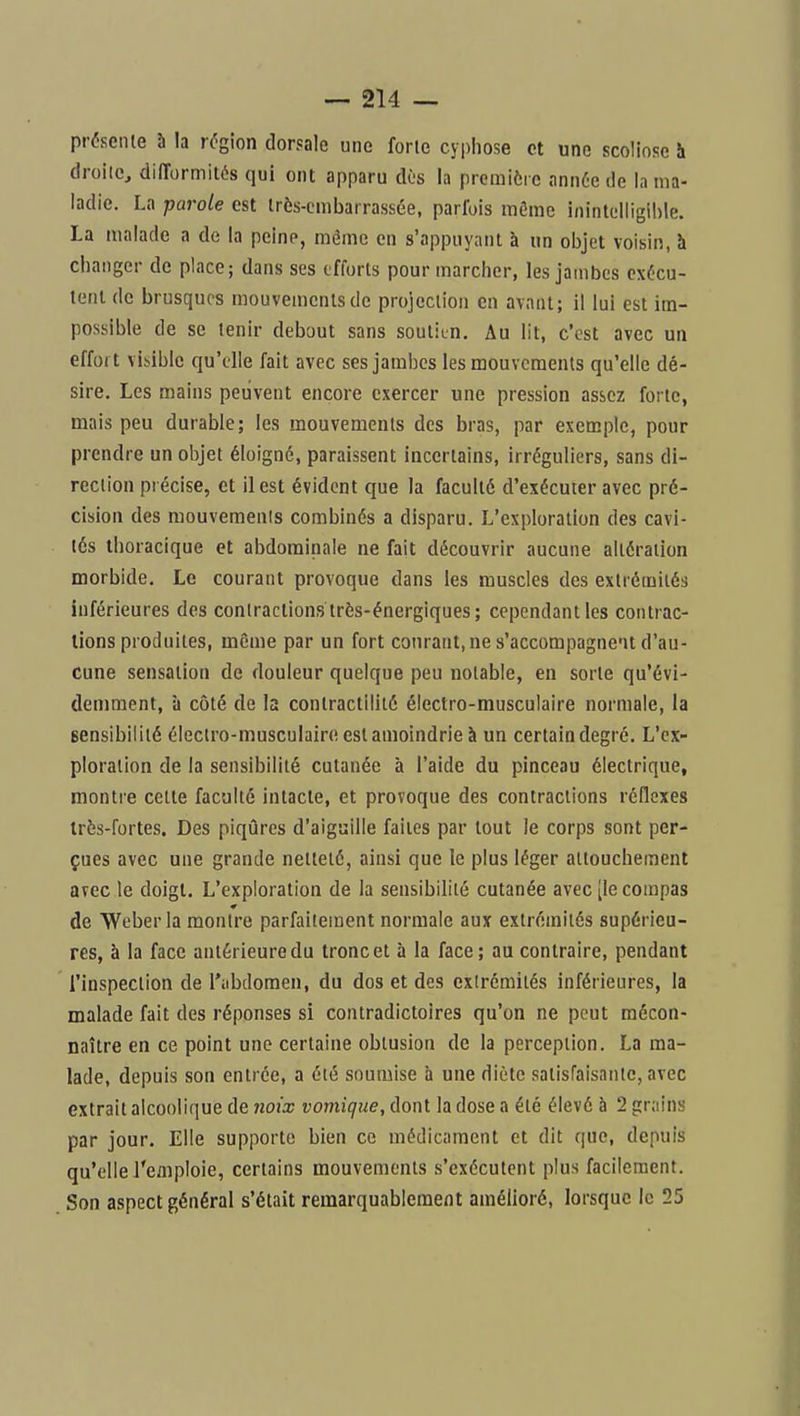 présenle h la région dorsale une forte cyphose et une scoliose h droilCj difformités qui ont apparu dès la prcmiôi c ann6e de In ma- ladie. La parole est très-embarrassée, parfois môme inintelligible. La malade a de la peine, même en s'appuyanl à un objet voisin, à changer de place; dans ses efforts pour marcher, les jambes exécu- tent (le brusques mouvements de projection en avant; il lui est im- possible de se tenir debout sans soutitn. Au lit, c'est avec un effort visible qu'elle fait avec ses jambes les mouvements qu'elle dé- sire. Les mains peuvent encore exercer une pression assez forte, mais peu durable; les mouvements des bras, par exensple, pour prendre un objet éloigné, paraissent incertains, irréguliers, sans di- rection précise, et il est évident que la faculté d'exécuter avec pré- cision des mouvemenis combinés a disparu. L'exploration des cavi- tés ihoracique et abdominale ne fait découvrir aucune altération morbide. Le courant provoque dans les muscles des extrémités inférieures des contractions très-énergiques; cependant les contrac- tions produites, même par un fort courant,ne s'accompagne'it d'au- cune sensation de douleur quelque peu notable, en sorte qu'évi- demment, à côté de la contractilité électro-musculaire normale, la sensibilité électro-musculaire est amoindrie à un certain degré. L'ex- ploration de la sensibilité cutanée à l'aide du pinceau électrique, montre cette faculté intacte, et provoque des contractions réflexes très-fortes. Des piqûres d'aiguille faites par tout le corps sont per- çues avec une grande netteté, ainsi que le plus léger attouchement avec le doigt. L'exploration de la sensibilité cutanée avec [le compas de Weberla montre parfaitement normale aux extrémités supérieu- res, à la face antérieure du tronc et à la face; au contraire, pendant l'inspection de l'abdomen, du dos et des extrémités inférieures, la malade fait des réponses si contradictoires qu'on ne peut mécon- naître en ce point une certaine obtusion de la perception. La ma- lade, depuis son entrée, a été soumise à une diète satisraisantc, avec extrait alcoolique de noix vomique, dont la dose a été élevé à 2 grains par jour. Elle supporte bien ce médicament et dit (|ue, depuis qu'elle J'emploie, certains mouvements s'exécutent plus facilement. Son aspect général s'était remarquablement amélioré, lorsque le 25