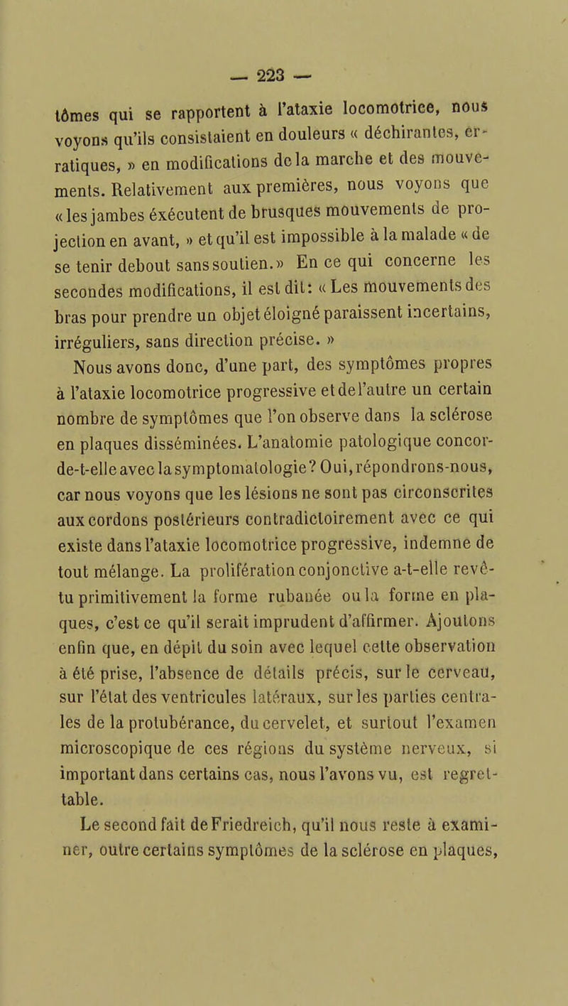 lûmes qui se rapportent à l'ataxie locomotrice, nous voyons qu'ils consistaient en douleurs « déchirantes, er^ ratiques, » en modifications delà marche et des mouve- ments. Relativement aux premières, nous voyons que «les jambes éxécutent de brusques mouvements de pro- jection en avant, » et qu'il est impossible à la malade « de se tenir debout sans soutien.» En ce qui concerne les secondes modiHcations, il est dit: « Les mouvements des bras pour prendre un objet éloigné paraissent incertains, irréguliers, sans direction précise. » Nous avons donc, d'une part, des symptômes propres à l'ataxie locomotrice progressive et de l'autre un certain nombre de symptômes que l'on observe dans la sclérose en plaques disséminées. L'anatomie patologique concor- de-t-elle avec la symptomalologie? Oui, répondrons-nous, car nous voyons que les lésions ne sont pas circonscrites aux cordons postérieurs contradictoirement avec ce qui existe dans l'ataxie locomotrice progressive, indemne de tout mélange. La prolifération conjonctive a-t-elle revê- tu primitivement la forme rubanée ou la forme en pla- ques, c'est ce qu'il serait imprudent d'affirmer. Ajoutons enfin que, en dépil du soin avec lequel cette observation à été prise, l'absence de détails précis, sur le cerveau, sur l'état des ventricules latéraux, sur les parties centra- les de la protubérance, du cervelet, et surtout l'examen microscopique de ces régions du système nerveux, si important dans certains cas, nous l'avons vu, est regret- table. Le second fait deFriedreich, qu'il nous reste à exami- ner, outre certains symptômes de la sclérose en plaques, V