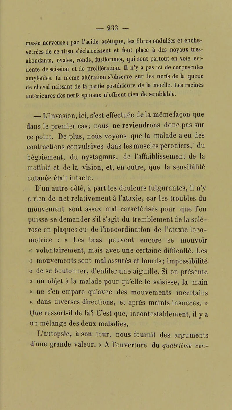 i — 233 — masse nerveuse ; par l'acide acétique, les fibres ondulées et enche- vêtrées de ce tissu s'éclaircissent et font place à des noyaux très- abondants, ovales, ronds, fusiformes, qui sont partout en voie évi- dente de scission et de prolifération. Il n'y a pas ici de corpuscules amyloïdes. La même altération s'observe sur les nerls de la queue de cheval naissant de la partie postérieure de la moelle. Les racines antérieures des nerfs spinaux n'offrent rien de semblable. — L'invasion,ici,s'est effectuée delà mêmefaçon que dans le premier cas; nous ne reviendrons donc pas sur ce point. De plus, nous voyons que la malade a eu des contractions convulsives dans les muscles péroniers, du bégaiement, du nystagmus, de l'affaiblissement de la motililé et de la vision, et, en outre, que la sensibilité cutanée était intacte. D'un autre côté, à part les douleurs fulgurantes, il n'y a rien de net relativement à l'ataxie, car les troubles du mouvement sont assez mal caractérisés pour que l'on puisse se demander s'il s'agit du tremblement de la sclé- rose en plaques ou de l'incoordination de l'ataxie loco- motrice : « Les bras peuvent encore se mouvoir « volontairement, mais avec une certaine difficulté. Les « mouvements sont mal assurés et lourds; impossibilité « de se boutonner, d'enfiler une aiguille. Si on présente « un objet à la malade pour qu'elle le saisisse, la main « ne s'en empare qu'avec des mouvements incertains « dans diverses directions, et après maints insuccès. ^> Que ressort-il de là? C'est que, incontestablement, il y a un mélange des deux maladies. L'autopsie, à son tour, nous fournit des arguments d'une grande valeur. « A l'ouverture du quatrième oen-