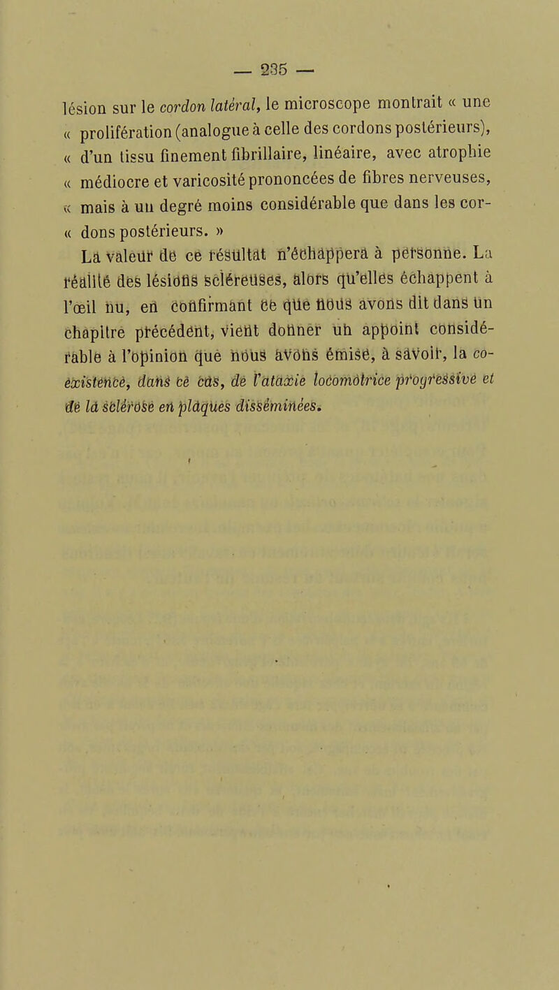 lésion sur le cordon latéral, le microscope montrait « une « prolifération (analogue à celle des cordons postérieurs), « d'un tissu finement fibrillaire, linéaire, avec atrophie K médiocre et varicosité prononcées de fibres nerveuses, « mais à un degré moins considérable que dans les cor- « dons postérieurs. » La valeur de ce résultfit n'êchâppera à personne. La réailtê des lésions scîéreuses, alors qu'elles échappent à l'œil hu, en confirmant efe qUe ûdUS avons dit dans tin chapitré précédent, vietit donner ub appoint considé- rable à l'opinion què bduâ aVôlis émise, à sâVoli', la co- èxisténbè, datià bè bûs, dé rataccie toôomdtrice pfoyteàs'ivé et dé là sbWù^t en pldques dissèminéelSi