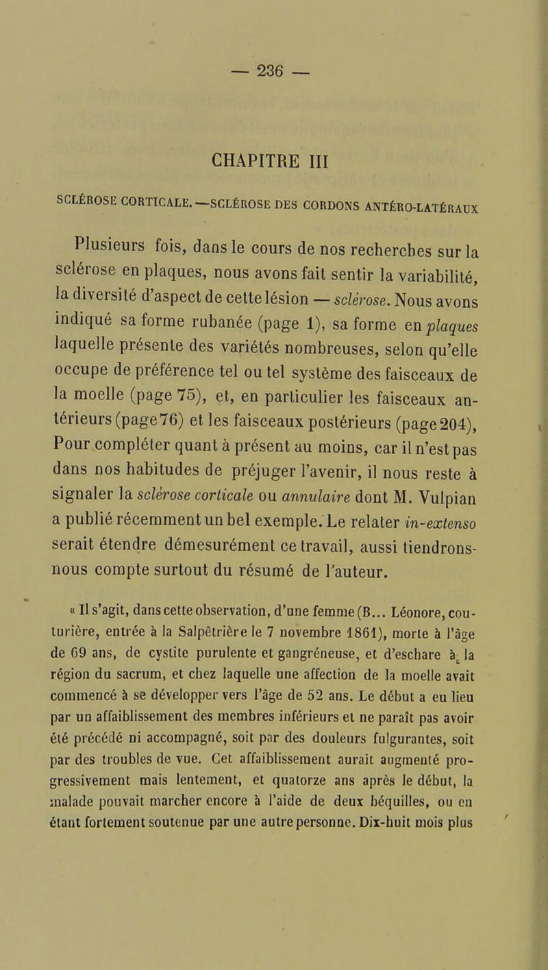 CHAPITRE III SCLÉROSE CORTICALE.—SCLÉROSE DES CORDONS ANTÊRO-LATÊRADX Plusieurs fois, dans le cours de nos recherches sur la sclérose en plaques, nous avons fait sentir la variabilité, la diversité d'aspect de celte lésion — sclérose. Nous avons indiqué sa forme rubanée (page 1), sa forme en plaques laquelle présente des variétés nombreuses, selon qu'elle occupe de préférence tel ou tel système des faisceaux de la moelle (page 75), et, en particulier les faisceaux an- térieurs (page 76) et les faisceaux postérieurs (page204), Pour compléter quant à présent au moins, car il n'est pas dans nos habitudes de préjuger l'avenir, il nous reste à signaler la sclérose corticale ou annulaire dont M. Vulpian a publié récemment un bel exemple. Le relater in-extenso serait étendre démesurément ce travail, aussi tiendrons- nous compte surtout du résumé de l'auteur. « Il s'agit, dans cette observation, d'une femme (B... Léonore, cou- turière, entrée à la Salpêtrière le 7 novembre 1861), morte à l'âge de G9 ans, de cystite purulente et gangréneuse, et d'eschare la région du sacrum, et chez laquelle une affection de la moelle avait commencé à se développer vers l'âge de 52 ans. Le début a eu lieu par un affaiblissement des membres inférieurs et ne paraît pas avoir été précédé ni accompagné, soit par des douleurs fulgurantes, soit par des troubles de vue. Cet affaiblissement aurait augraenlé pro- gressivement mais lentement, et quatorze ans après le début, la malade pouvait marcher encore à l'aide de deux béquilles, ou en étant fortement soutenue par une autre personne. Dix-huit mois plus