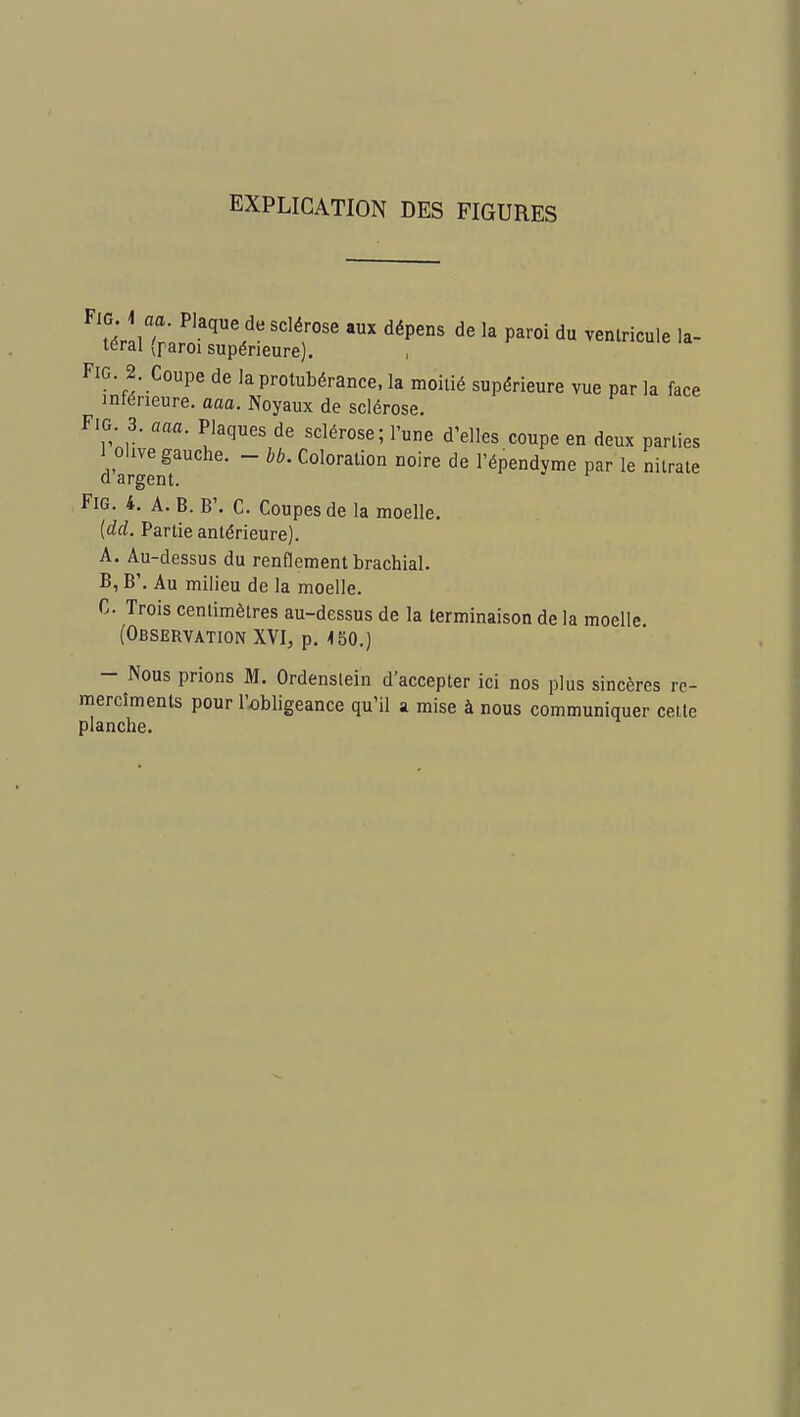 EXPLICATION DES FIGURES FlG 1 aa. Plaque de sclérose aux dépens de la paroi du ventricule la- téral (paroi supérieure). FiG 2. Coupe de la protubérance, la moitié supérieure vue par la face inférieure, aaa. Noyaux de sclérose. FiG. 3. aaa. Plaques de sclérose ; l'une d'elles coupe en deux parties 1 olive gauche. - bb. Coloration noire de l'épendyme par le nitrate d argent. FiG. 4. A. B. B'. C. Coupes de la moelle. (dd. Partie antérieure). A. Au-dessus du renflement brachial. B. B'. Au milieu de la moelle. C. Trois centimètres au-dessus de la terminaison de la moelle. (Observation XVI, p. <50,) - Nous prions M. Ordenslein d'accepter ici nos plus sincères re- mercîments pour l'obligeance qu'il a mise à nous communiquer cette planche.