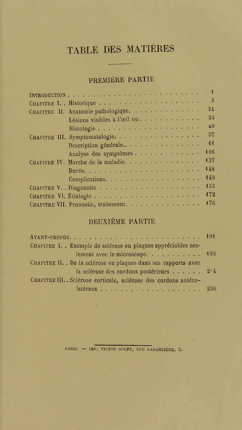 TABLE DES MATIÈRES PREMIÈRE PARTIE Introduction Chapitre I. . Historique Chapitre II. Anatomie pathologique 24 Lésions visibles, à l'œil nu 24 Histologie *J Chapitre III. Symptomatologie Description générale Analyse des symptômes ''06 Chapitre IV. Marche de la maladie ^37 Durée Complications ^ Chapitre V. . Diagnostic '•^3 Chapitre VI. Étiologie Chapitre VII. Pronostic, traitement ^76 DEUXIÈME PARTIE Avant-propos 191 Chapitre I. . Exemple de sclérose en plaques appréciables seu- lement avec le microscope 193 Chapitre II.. De la sclérose en plaques dans ses rapports avec la sclérose des cordons postérieurs 2 ^4 Chapitre III.. Sclérose corticale, sclérose des cordons antéro- latéraux ■ 236 PARIS. — IMP. VlCTOn GOUPY, HUE GARANCIÈRE, 5.