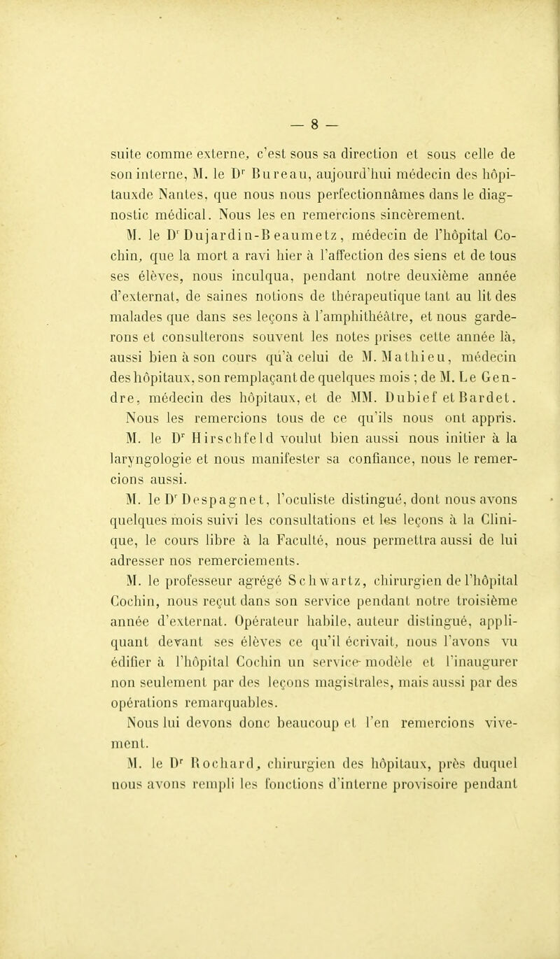 suite comme externe, c'est sous sa direction et sous celle de son interne, M. le D'' Bureau, aujourd'hui médecin des liôpi- tauxde Nantes, que nous nous perfectionnâmes dans le diag- nostic médical. Nous les en remercions sincèrement. M. le D'Dujardin-B eaumetz, médecin de l'hôpital Co- chin, que la mort a ravi hier à l'affection des siens et de tous ses élèves, nous inculqua, pendant notre deuxième année d'externat, de saines notions de thérapeutique tant au lit des malades que dans ses leçons à l'amphithéâtre, et nous garde- rons et consulterons souvent les notes prises cette année là, aussi bien à son cours qu'à celui de M.Mathieu, médecin deshôpitaux, son remplaçantde quelques mois ; de M. Le Gen- dre, médecin des hôpitaux, et de MM. Dubief et Bardet. Nous les remercions tous de ce qu'ils nous ont appris. M. le D' Hirschfeld voulut bien aussi nous initier à la laryngologie et nous manifester sa confiance, nous le remer- cions aussi. M. le D'Despagnet, l'oculiste distingué, dont nous avons quelques mois suivi les consultations et les leçons à la Clini- que, le cours libre à la Faculté, nous permettra aussi de lui adresser nos remerciements. M. le professeur agrégé Schwartz, chirurgien do l'hôpital Cochin, nous reçut dans son service pendant notre troisième année d'externat. Opérateur habile, auteur distingué, appli- quant devant ses élèves ce qu'il écrivait, nous l'avons vu édifier à l'hôpital Cochin un service- modèle et l'inaugurer non seulement par des leçons magistrales, mais aussi par des opérations remarquables. Nous lui devons donc beaucoup et l'en remercions vive- ment. M. le D'' Bochard, cliirurgieu des hôpitaux, près duquel nous avons rempli les fonctions d'interne provisoire pendant