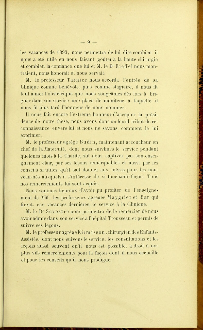 les vacances de 1893, nous permettra de lui dire combien il nous a été utile en nous faisant goûter à la haute chirurgie et. combien la confiance que lui et M. le D'' Rieffel nous mon- traient, nous honorait el nous servait. M. le professeur ïarnier nous accorda l'entrée de sa Clinique comme bénévole, puis comme stagiaire, il nous fit tant aimer l'obstétrique que nous songeâmes dès lors à bri- guer dans son service une place de moniteur, à laquelle il nous fit plus tard l'honneur de nous nommer. 11 nous fait encore l'extrême honneur d'accepter la prési- dence de notre thèse, nous avons donc un lourd tribut de re- connaissance envers lui et nous ne savons comment le lui exprimer. M. le professeur agrégé Budin, maintenant accoucheur en chef de la Maternité, dont nous suivîmes le service pendant quelques mois à la Charité, sut nous captiver par son ensei- gnement clair, par ses leçons remarquables et aussi par les conseils si utiles qu'il sait donner aux mères pour les nou- veau-nés auxquels il s'intéresse de si touchante façon. Tous nos remerciements lui sont acquis. Nous sommes heureux d'avoir pu profiter de l'enseigne- ment de MM. les professeurs agrégés Maygrieret Bar qui firent, ces vacances dernières, le service à la Clinique. M. le D'' Sevestre nous permettra de le remercier de nous avoir admis dans son service à l'hôpital Trousseau et permis de suivre ses leçons. M. le professeur agrégé Kirm i sson, chirurgien des Enfants- Assistés, dont nous suivons le service, les consultations et les leçons aussi souvent qu'il nous est possible, a droit à nos plus vifs remerciements pour la façon dont il nous accueille et pour les conseils qu'il nous prodigue.