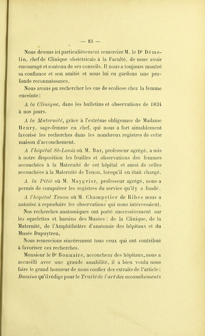 Nous devons ici particulièrement remercier M. le D'' Déme- lin, chef de Clinique obstétricale à la Faculté, de nous avoir encouragé et soutenu de ses conseils. Il nous a toujours montré sa confiance et son amitié et nous lui en gardons une pro- fonde reconnaissance. Nous avons pu rechercher les cas de scoliose chez la femme enceinte : A la Clinique^ dans les bulletins et observations de 1834 à nos jours. A la Maternité, grâce à l'extrême obligeance de Madame Henry, sage-femme en chef, qui nous a fort aimablement favorisé les recherches dans les nombreux registres de cette maison d'accouchement. A rhôpital St-LovAs oîi M. Bar, professeur agrégé, amis à notre disposition les feuilles et observations des femmes accouchées à la Maternité de cet hôpital et aussi de celles accouchées à la Maternité de Tenon, lorsqu'il en était chargé. A la Pitié où M. Maygrier, professeur agrégé, nous a permis de compulser les registres du service qu'ily a fondé. A rhôpital Tenon oii M. Champetier de Ribes nous a autorisé à reproduire les observations qui nous intéressaient. Nos recherches anatomiques ont porté successivement sur les squelettes et bassins des Musées : de la Clinique, de la Maternité, de l'Amphithéâtre d'anatomie des hôpitaux et du Musée Dupuytren. Nous remercions sincèrement tous ceux qui ont contribué à favoriser ces recherches. Monsieur le D'' Bonnaire, accoucheur des hôpitaux, nous a accueiUi avec une grande amabilité, il a bien voulu nous faire le grand honneur de nous confier des extraits de l'article : Bassins qu'il rédige pour le Traitéde Vart des accouchements