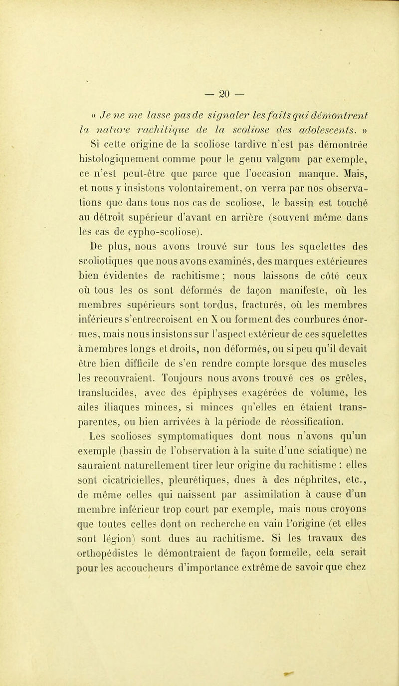 t( Je ne me lasse pas de signaler les faits qui démontrent la nature rachitique de la scoliose des adolescents. » Si celle origine de la scoliose lardive n'est pas démontrée histologiquement comme pour le genu valgum par exemple, ce n'esl peut-être que parce que l'occasion manque. Mais, et nous y insistons volontairement, on verra par nos observa- tions que dans tous nos cas de scoliose, le bassin est touché au détroit supérieur d'avant en arrière (souvent même dans les cas de cypho-scoliose). De plus, nous avons trouvé sur tous les squelettes des scoliotiques que nous avons examinés, des marques extérieures bien évidentes de rachitisme ; nous laissons de côté ceux où tous les os sont déformés de façon manifeste, où les membres supérieurs sont tordus, fracturés, où les membres inférieurs s'entrecroisent en X ou forment des courbures énor- mes, mais nous insistons sur l'aspect extérieur de ces squelettes àmembres longs et droits, non déformés, ou si peu qu'il devait être bien difficile de s'en rendre compte lorsque des muscles les recouvraient. Toujours nous avons trouvé ces os grêles, translucides, avec des épiphyses exagérées de volume, les ailes iliaques minces^ si minces qu'elles en étaient trans- parentes, ou bien arrivées à la période de réossification. Les scolioses symptomatiques dont nous n'avons qu'un exemple (bassin de l'observation à la suite d'une sciatique) ne sauraient naturellement tirer leur origine du rachitisme : elles sont cicatricielles, pleurétiques, dues à des néphrites, etc., de même celles qui naissent par assimilation à cause d'un membre inférieur trop court par exemple, mais nous croyons que toutes celles dont on recherche en vain l'origine (et elles sont légion) sont dues au rachitisme. Si les travaux des orthopédistes le démontraient de façon formelle, cela serait pour les accoucheurs d'importance extrême de savoir que chez