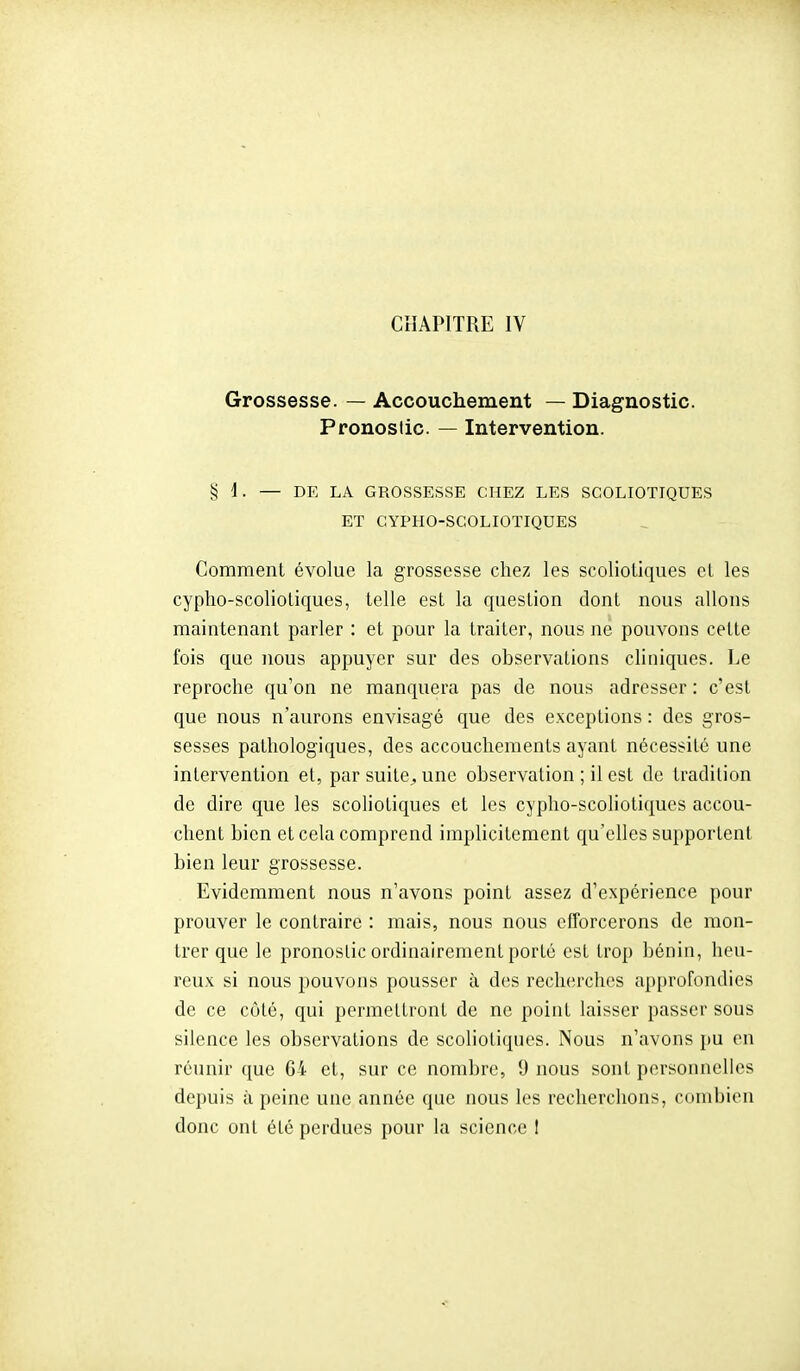 Grossesse. — Accouchement — Diagnostic. Pronostic. — Intervention. § 1. — DE LA GROSSESSE CHEZ LES SCOLIOTIQUES ET CYPHO-SCOLIOTIQUES Comment évolue la grossesse chez les scoliotiques cL les cypho-scoliotiques, telle est la question dont nous allons maintenant parler : et pour la traiter, nous ne pouvons cette fois que nous appuyer sur des observations cliniques. Le reproche qu'on ne manquera pas de nous adresser : c'est que nous n'aurons envisagé que des exceptions : des gros- sesses pathologiques, des accouchements ayant nécessité une intervention et, par suite, une observation ; il est de tradition de dire que les scoliotiques et les cypho-scoliotiques accou- chent bien et cela comprend implicitement qu'elles supportent bien leur grossesse. Evidemment nous n'avons point assez d'expérience pour prouver le contraire : mais, nous nous efforcerons de mon- trer que le pronostic ordinairement porté est trop bénin, heu- reux si nous pouvons pousser à des recherches a])[)rofondies de ce côté, qui permettront de ne point laisser passer sous silence les observations de scoliotiques. Nous n'avons pu en réunir que 64 et, sur ce nombre, 9 nous sont personnelles depuis à peine une année que nous les recherchons, combien donc ont été perdues pour la science I