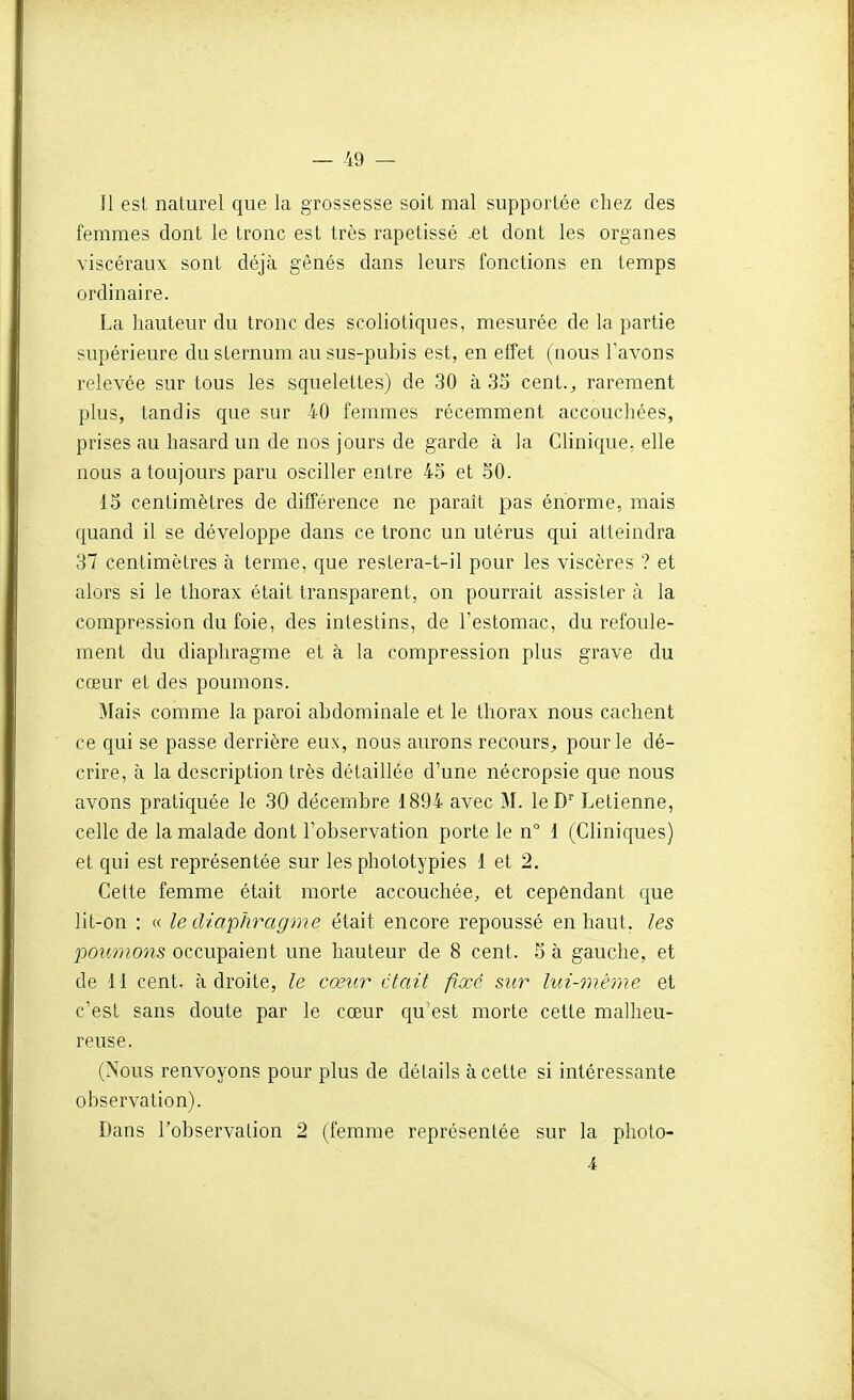 Il est naturel que la grossesse soit mal supportée chez des femmes dont le tronc est très rapetissé .et dont les organes viscéraux sont déjà gênés dans leurs fonctions en temps ordinaire. La hauteur du tronc des scoliotiques, mesurée de la partie supérieure du sternum au sus-pubis est, en effet (nous l'avons relevée sur tous les squelettes) de 30 à 33 cent.^ rarement plus, tandis que sur 40 femmes récemment accouchées, prises au hasard un de nos jours de garde à la Clinique, elle nous a toujours paru osciller entre 45 et SO. 15 centimètres de différence ne paraît pas énorme, mais quand il se développe dans ce tronc un utérus qui atteindra 37 centimètres à terme, que resLera-t-il pour les viscères ? et alors si le thorax était transparent, on pourrait assister à la compression du foie, des intestins, de Testomac, du refoule- ment du diaphragme et à la compression plus grave du cœur et des poumons. Mais comme la paroi abdominale et le thorax nous cachent ce qui se passe derrière eux, nous aurons recours^, pour le dé- crire, à la description très détaillée d'une nécropsie que nous avons pratiquée le 30 décembre 1894 avec M. leD Letienne, celle de la malade dont l'observation porte le n° 1 (Cliniques) et qui est représentée sur les phototypies 1 et 2. Cette femme était morte accouchée, et cependant que lit-on : « le diaphragme était encore repoussé en haut, les poumons occupaient une hauteur de 8 cent. 5 à gauche, et de 11 cent, adroite, le cœur était fixé sur lui-même et c'est sans doute par le cœur qu'est morte cette malheu- reuse. (Nous renvoyons pour plus de délails à cette si intéressante observation). Dans l'observation 2 (femme représentée sur la photo- 4