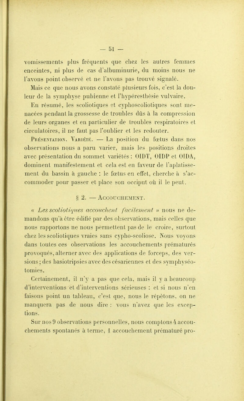 vomissements plus fréquents que chez les autres femmes enceintes, ni plus de cas d'albuminurie, du moins nous ne l'avons point observé et ne l'avons pas trouvé signalé. Mais ce que nous avons constaté plusieurs fois, c'est la dou- leur de la symphyse pubienne et l'hypéresthésie vulvaire. En résumé, les scoliotiques et cyphoscoliotiques sont me- nacées pendant la grossesse de troubles dûs à la compression de leurs organes et en particulier de troubles respiratoires et circulatoires, il ne faut pas l'oublier et les redouter. Présentation. Variété. — La position du fœtus dans nos observations nous a paru varier, mais les positions droites avec présentation du sommet variétés : OIDT, OIDP et OIDÂ, dominent manifestement et cela est en faveur de l'aplatisse- ment du bassin à gauche : le fœtus en effet, cherche à s'ac- commoder pour passer et place son occiput oii il le peut. § 2. — Accouchement. « Les scoliotiques accouchent facilement » nous ne de- mandons qu'à être édifié par des observations, mais celles que nous rapportons ne nous permettent pas de le croire, surtout chez les scoliotiques vraies sans cypho-scoliose. Nous voyons dans toutes ces observations les accouchements prématurés provoqués, alterner avec des applications de forceps, des ver- sions ; des basiotripsies avec des césariennes et des symphyséo- tomies. Certainement, il n'y a pas que cela, mais il y a beaucoup d'interventions et d'interventions sérieuses : et si nous n'en faisons point un tableau, c'est que, nous le répétons, on ne manquera pas de nous dire : vous n'avez que les excep- tions. Sur nos 9 observations personnelles, nous comptons 4 accou- chements spontanés à terme, 1 accouchement prématuré pro-