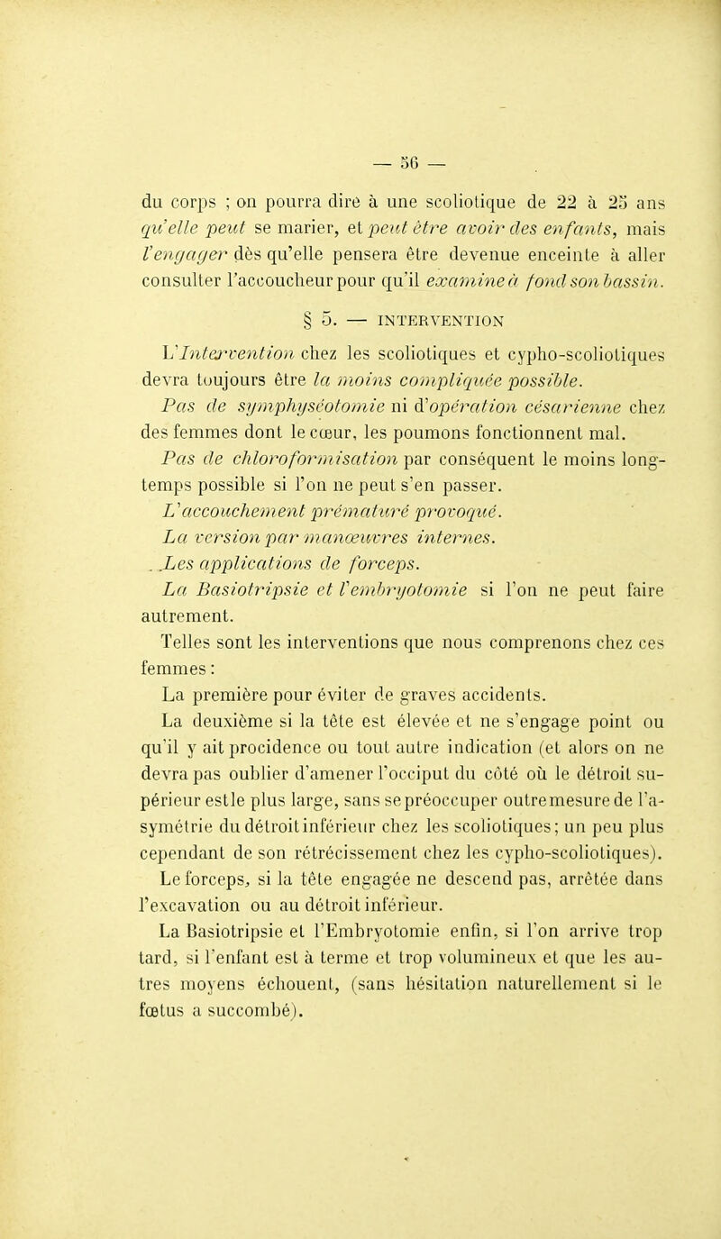 du corps ; on pourra dire à une scoliotique de 22 à 23 ans qu'elle peut se marier, el peut être avoir des enfants, mais Vengager dès qu'elle pensera être devenue enceinte à aller consulter l'accoucheur pour qu'il examine à fond son bassin. § 5. — INTERVENTION Vlnterventio)i chez les scoliotiques et cypho-scoliotiques devra toujours être la moins co/jipliquce possible. Pas de symphyséotomie ni ^'opération césarienne chez des femmes dont le cœur, les poumons fonctionnent mal. Pas de chlorofor/irisation par conséquent le moins long- temps possible si l'on ne peut s'en passer. L'accouchement prématuré provoqué. La version par manœuvres internes. . .Les applications de forceps. La Basiotripsie et Vembryotomie si l'on ne peut faire autrement. Telles sont les interventions que nous comprenons chez ces femmes : La première pour éviter de graves accidents. La deuxième si la tête est élevée et ne s'engage point ou qu'il y ait procidence ou tout autre indication (et alors on ne devra pas oubUer d'amener l'occiput du côté oii le détroit su- périeur estle plus large, sans se préoccuper outre mesure de l'a- symétrie du détroit inférieur chez les scoliotiques; un peu plus cependant de son rétrécissement chez les cypho-scoliotiques). Le forceps, si la tête engagée ne descend pas, arrêtée dans l'excavation ou au détroit inférieur. La Basiotripsie et l'Embryotomie enfin, si l'on arrive trop tard, si l'enfant est à terme et trop volumineux et que les au- tres moyens échouent, (sans hésitation naturellement si le fœtus a succombé).