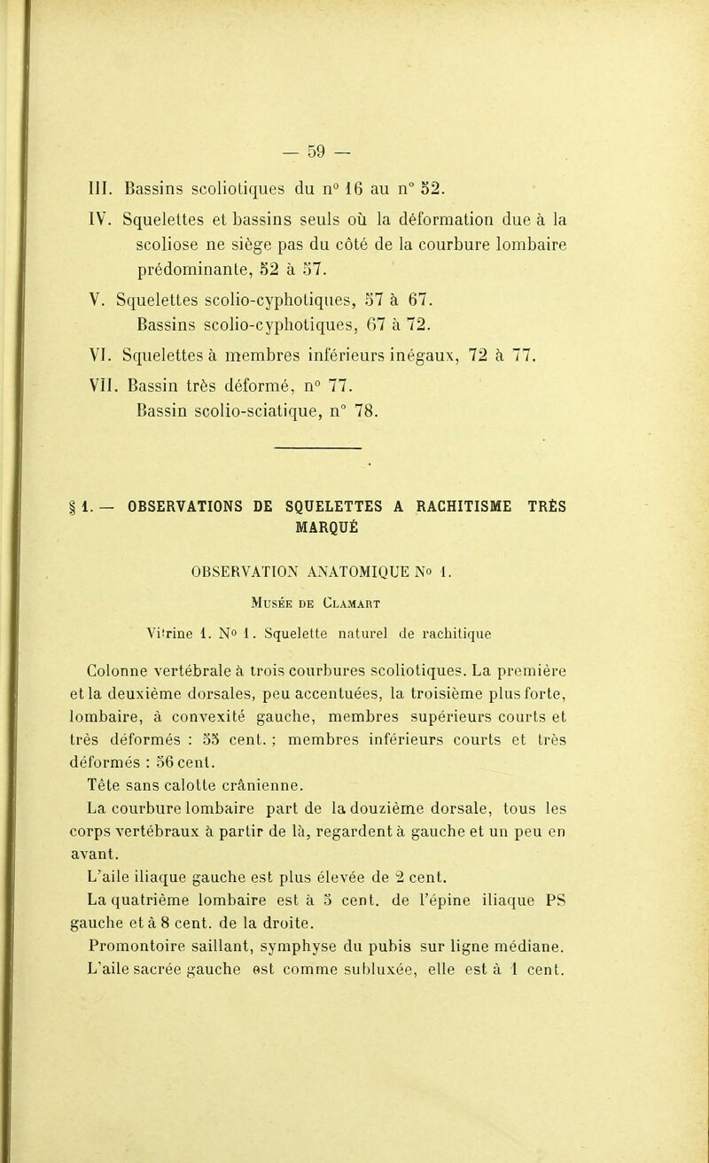 m. Bassins scolioLiques du n° 16 au n° 52. IV. Squelettes et bassins seuls où la déformation due à la scoliose ne siège pas du côté de la courbure lombaire prédominante, 52 à 57. V. Squelettes scolio-cyphotiques, 57 à 67. Bassins scolio-cyphotiques, 67 à 72. VJ. Squelettes à membres inférieurs inégaux, 72 à 77, VII. Bassin très déformé, n 77. Bassin scolio-sciatique, n° 78. § 1. — OBSERVATIONS DE SQUELETTES A RACHITISME TRÈS MARQUÉ OBSERVATION ANATOMIQUE No 1. Musée de Clamart Vifrine 1. N° 1. Squelette naturel de rachitique Colonne vertébrale à trois courbures scoliotiques. La première et la deuxième dorsales, peu accentuées, la troisième plus forte, lombaire, à convexité gauche, membres supérieurs courts et très déformés : 35 cent. ; membres inférieurs courts et très déformés : 56 cent. Tête sans calotte crânienne. La courbure lombaire part de la douzième dorsale, tous les corps vertébraux à partir de là, regardent à gauche et un peu en avant. L'aile iliaque gauche est plus élevée de 2 cent. La quatrième lombaire esta 3 cent, de l'épine iliaque PS gauche et à 8 cent, de la droite. Promontoire saillant, symphyse du pubis sur ligne médiane. L'aile sacrée gauche est comme subluxée, elle esta 1 cent.