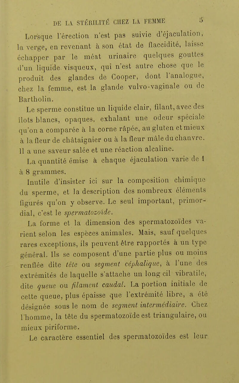 Lorsque l'érection n'est pas suivie d'éjaculation, la verge, en revenant à son état de flaccidité, laisse échapper par le méat urinaire quelques gouttes d'un liquide, visqueux, qui n'est autre chose que le produit des glandes de Cooper, dont l'analogue, chez la femme, est la glande vulvo-vaginale ou de Bartholin. Le sperme constitue un liquide clair, filant, avec des îlots blancs, opaques, exhalant une odeur spéciale qu'on a comparée à la corne râpée, au gluten et mieux à la fleur de châtaignier ou à la fleur mâle du chanvre. 11 a une saveur salée et une réaction alcaline. La quantité émise à chaque éjaculation varie de 1 à 8 grammes. Inutile d'insister ici sur la composition chimique du sperme, et la description des nombreux éléments figurés qu'on y observe. Le seul important, primor- dial, c'est le spermatozoïde. La forme et la dimension des spermatozoïdes va- rient selon les espèces animales. Mais, sauf quelques rares exceptions, ils peuvent être rapportés à un type général. Ils se composent d'une partie plus ou moins renflée dite tête ou segment céphaligue, à l'une des extrémités de laquelle s'attache un long cil vibratile, dite queue ou filament caudal. La portion initiale de cette queue, plus épaisse que l'extrémité libre, a été désignée sous le nom de segment intermédiaire. Chez l'homme, la tête du spermatozoïde est triangulaire, ou mieux piriforme. Le caractère essentiel des spermatozoïdes est leur