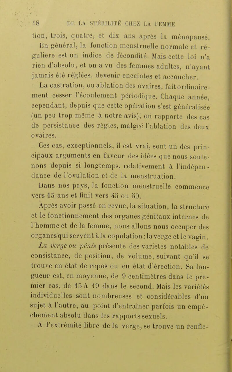 lion, trois, quatre, et dix ans après la ménopause. En général, la fonction menstruelle normale et ré- gulière est un indice de fécondité. Mais cette loi n'a rien d'absolu, et on a vu des femmes adultes, n'ayant jamais été réglées, devenir enceintes et accoucher. La castration, ou ablation des ovaires, fait ordinaire- ment cesser l'écoulement périodique. Chaque année, cependant, depuis que cette opération s'est généralisée (un peu trop même à notre avis), on rapporte des cas de persistance des règles, malgré l'ablation des deux ovaires. Ces cas, exceptionnels, il est vrai, sont un des prin- cipaux arguments en faveur des idées que nous soute- nons depuis si longtemps, relativement à l'indépen- dance de l'ovulation et de la menstruation. Dans nos pays, la fonction menstruelle commence vers 15 ans et finit vers -45 ou 50. Après avoir passé en revue, la situation, la structure et le fonctionnement des organes génitaux internes de l'homme et de la femme, nous allons nous occuper des organesqui servent àla copulation: la verge et le vagin. La verge ou pénis présente des variétés notables de consistance, de position, de volume, suivant qu'il se trouve en état de repos ou en état d'érection. Sa lon- gueur est, en moyenne, de 9 centimètres dans le pre- mier cas, de 15 à 19 dans le second. Mais les variétés individuelles sont nombreuses et considérables d'un sujet à l'autre, au point d'entraîner parfois un empê- chement absolu dans les rapports sexuels. A l'extrémité libre de la verge, se trouve un renfle-