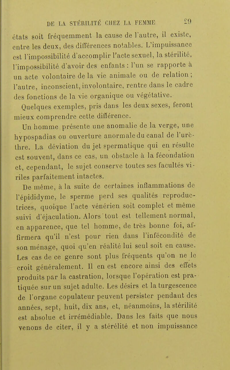 états soit fréquemment la cause de l'autre, il existe, entre les deux, des différences notables. L'impuissance est l'impossibilité d'accomplir l'acte sexuel, la stérilité, l'impossibilité d'avoir des enfants : l'un se rapporte à un acte volontaire de la vie animale ou de relation ; l'autre, inconscient, involontaire, rentre dans le cadre des fonctions de la vie organique ou végétative. Quelques exemples, pris dans les deux sexes, feront mieux comprendre cette différence. Un homme présente une anomalie de la verge, une hypospadias ou ouverture anormale du canal de l'urc- thre. La déviation du jet spermatique qui en résulte est souvent, dans ce cas, un obstacle à la fécondation et, cependant, le sujet conserve toutes ses facultés vi- riles parfaitement intactes. De même, à la suite de certaines inflammations de l'épididyme, le sperme perd ses qualités reproduc- trices, quoique l'acte vénérien soit complet et même suivi d'éjaculation. Alors tout est tellement normal, en apparence, que tel homme, de très bonne foi, af- firmera qu'il n'est pour rien dans l'infécondité de son ménage, quoi qu'en réalité lui seul soit en cause. Les cas de ce genre sont plus fréquents qu'on ne le croit généralement. Il en est encore ainsi des effets produits par la castration, lorsque l'opération est pra- tiquée sur un sujet adulte. Les désirs et la turgescence de l'organe copulateur peuvent persister pendant des années, sept, huit, dix ans, et, néanmoins, la stérilité est absolue et irrémédiable. Dans les faits que nous venons de citer, il y a stérélité et non impuissance