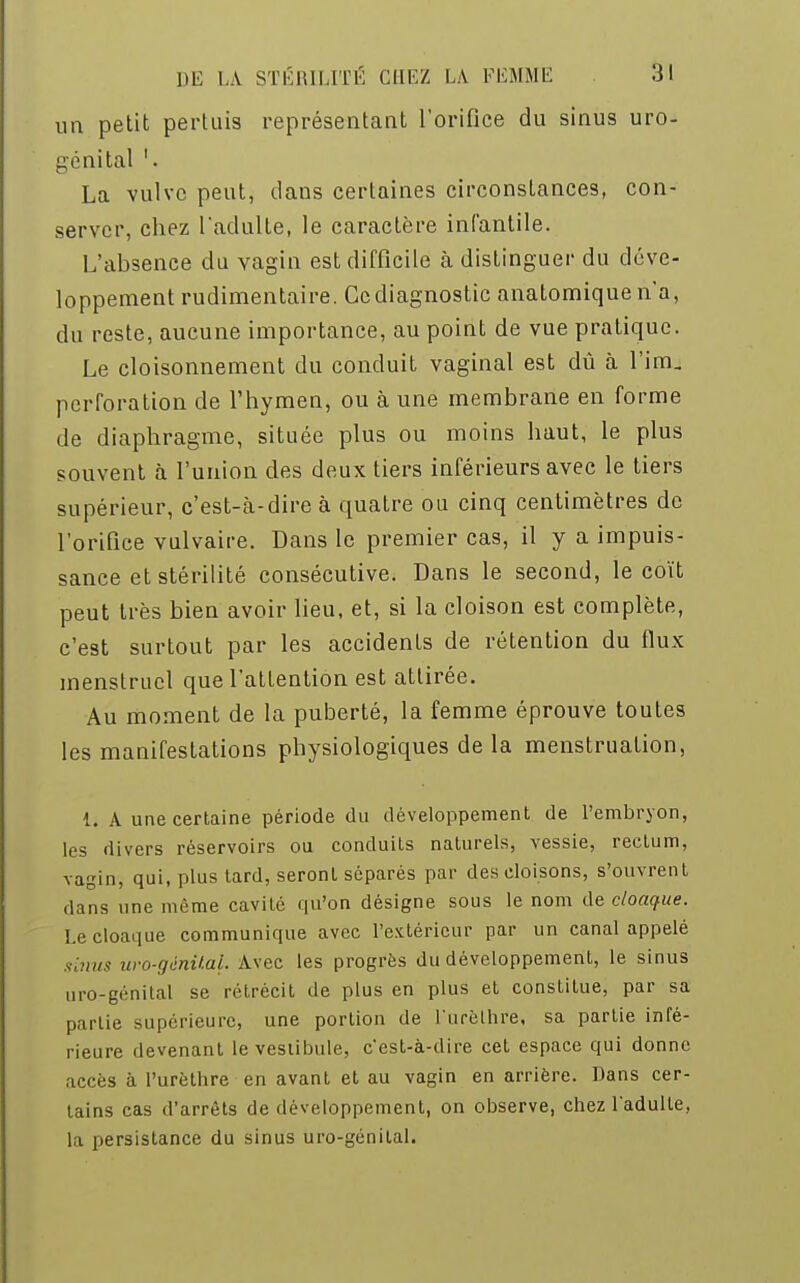 un petit pertuis représentant l'orifice du sinus uro- génital '. La vulve peut, dans certaines circonstances, con- server, chez l'adulte, le caractère infantile. L'absence du vagin est difficile à distinguer du déve- loppement rudimentaire. Ccdiagnostic anatomiquen'a, du reste, aucune importance, au point de vue pratique. Le cloisonnement du conduit vaginal est dû à l'im. perforation de l'hymen, ou à une membrane en forme de diaphragme, située plus ou moins haut, le plus souvent à l'union des deux tiers inférieurs avec le tiers supérieur, c'est-à-dire à quatre ou cinq centimètres de l'orifice vulvaire. Dans le premier cas, il y a impuis- sance et stérilité consécutive. Dans le second, le coït peut très bien avoir lieu, et, si la cloison est complète, c'est surtout par les accidents de rétention du flux menstruel que l'attention est attirée. Au moment de la puberté, la femme éprouve toutes les manifestations physiologiques de la menstruation, 1. A une certaine période du développement de l'embryon, les divers réservoirs ou conduits naturels, vessie, rectum, vagin, qui, plus tard, seront séparés par des cloisons, s'ouvrent dans une môme cavité qu'on désigne sous le nom de cloaque. Le cloaque communique avec l'extérieur par un canal appelé sinus uro-génital. Avec les progrès du développement, le sinus uro-génital se rétrécit de plus en plus et constitue, par sa partie supérieure, une portion de L'urèLhfe, sa partie infé- rieure devenant le vestibule, c'est-à-dire cet espace qui donne accès à l'urèthre en avant et au vagin en arrière. Dans cer- tains cas d'arrêts de développement, on observe, chez l'adulte, la persistance du sinus uro-génital.