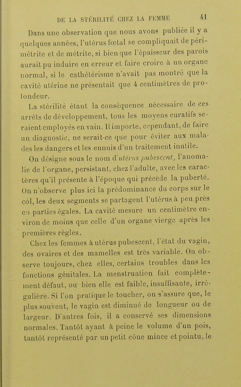 Dans une observation que nous avons publiée il y a quelques années, l'utérus fœtal se compliquait de péri- métrite et de métrite, si bien que l'épaisseur des parois aurait pu induire en erreur et faire croire à un organe normal, si le catbétérisrne n'avait pas montré que la cavité utérine ne présentait que A centimètres de pro- fondeur. La stérilité étant la conséquence nécessaire de ces arrêts de développement, tous les moyens curatifs se- raient employés en vain. Il importe, cependant, de faire un diagnostic, ne serait-ce que pour éviter aux mala- des les dangers et les ennuis d'un traitement inutile. On désigne sous le nom d'utérus pubescent, l'anoma- lie de l'organe, persistant, chez l'adulte, avec les carac- tères qu'il présente à l'époque qui précède la puberté. On n'observe plus ici la prédominance du corps sur le col, les deux segments se partagent l'utérus à peu près en parties égales. La cavité mesure un centimètre en- viron de moins que celle d'un organe vierge après les premières règles. Chez les femmes à utérus pubescent, l'état du vagin, des ovaires et des mamelles est très variable. On ob- serve toujours, chez elles, certains troubles dans les fonctions génitales. La menstruation fait complète- ment défaut, ou bien elle est faible, insuffisante, irré- gulière. Si l'on pratique le toucher, on s'assure que, le plus souvent, le vagin est diminué de longueur ou de largeur. D'autres fois, il a conservé ses dimensions normales. Tantôt ayant à peine le volume d'un pois, tantôt représenté par un petit cône mince et pointu, le