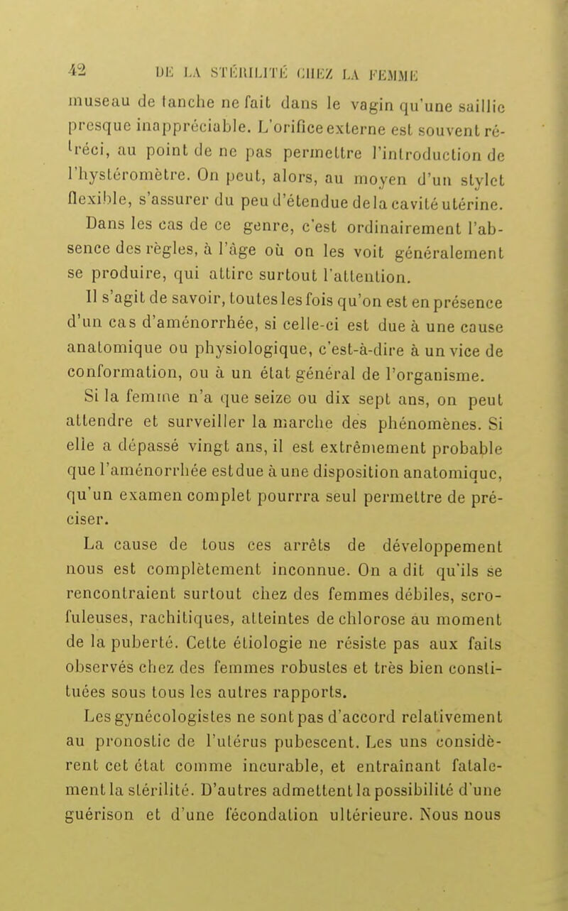 museau de tanche ne fait dans le vagin qu'une saillie presque inappréciable. L'orifice externe est souvent ré- tréci, au point de ne pas permettre l'introduction de l'hystéromètre. On peut, alors, au moyen d'un stylet flexible, s'assurer du peu d'étendue delà cavité utérine. Dans les cas de ce genre, c'est ordinairement l'ab- sence des règles, à luge où on les voit généralement se produire, qui attire surtout l'attention. Il s'agit de savoir, toutes les fois qu'on est en présence d'un cas d'aménorrhée, si celle-ci est due à une cause anatomique ou physiologique, c'est-à-dire à un vice de conformation, ou à un élat général de l'organisme. Si la femme n'a que seize ou dix sept ans, on peut attendre et surveiller la marebe des phénomènes. Si elle a dépassé vingt ans, il est extrêmement probable que l'aménorrhée estdue aune disposition anatomique, qu'un examen complet pourrra seul permettre de pré- ciser. La cause de tous ces arrêts de développement nous est complètement inconnue. On a dit qu'ils se rencontraient surtout chez des femmes débiles, scro- fuleuses, rachitiques, atteintes de chlorose au moment de la puberté. Cette étiologie ne résiste pas aux faits observés chez des femmes robustes et très bien consti- tuées sous tous les autres rapports. LesgynécologisLes ne sontpas d'accord relativement au pronostic de l'utérus pubescent. Les uns considè- rent cet état comme incurable, et entraînant fatale- ment la stérilité. D'autres admettent la possibilité d'une guérison et d'une fécondation ultérieure. Nous nous