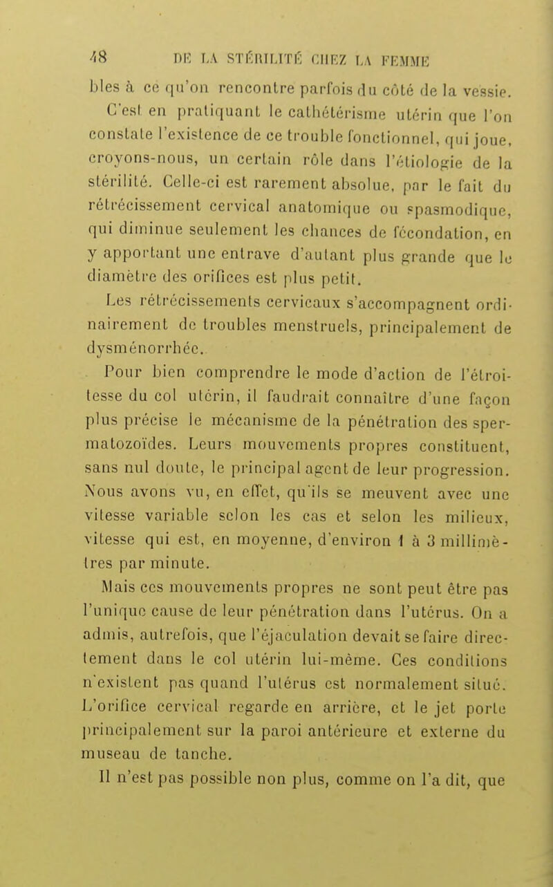 bles à cé qu'on rencontre parfois du côté de la vessie. C'est en pratiquant le cathétérisme utérin que l'on constate l'existence de ce trouble fonctionnel, qui joue, croyons-nous, un certain rôle dans Pétiologie de la stérilité. Celle-ci est rarement absolue, pnr le fait du rétrécissement cervical anatomique ou spasmodique, qui diminue seulement les chances de fécondation, en y apportant une entrave d'autant plus grande que le diamètre des orifices est plus petit. Les rétrécissements cervicaux s'accompagnent ordi- nairement de troubles menstruels, principalement de dysménorrhée. Pour bien comprendre le mode d'action de l'élroi- tesse du col utérin, il faudrait connaître d'une façon plus précise le mécanisme de la pénétration des sper- matozoïdes. Leurs mouvements propres constituent, sans nul doute, le principal agent de leur progression. Nous avons vu, en effet, qu'ils se meuvent avec une vitesse variable selon les cas et selon les milieux, vitesse qui est, en moyenne, d'environ 1 à 3 millimè- tres par minute. Mais ces mouvements propres ne sont peut être pas l'unique cause de leur pénétration dans l'utérus. On a admis, autrefois, que l'éjaculation devait se faire direc- lement dans le col utérin lui-même. Ces conditions n'exisLent pas quand l'utérus est normalement situé. L'orifice cervical regarde en arrière, et le jet porte principalement sur la paroi antérieure et externe du museau de tanche. 11 n'est pas possible non plus, comme on l'a dit, que