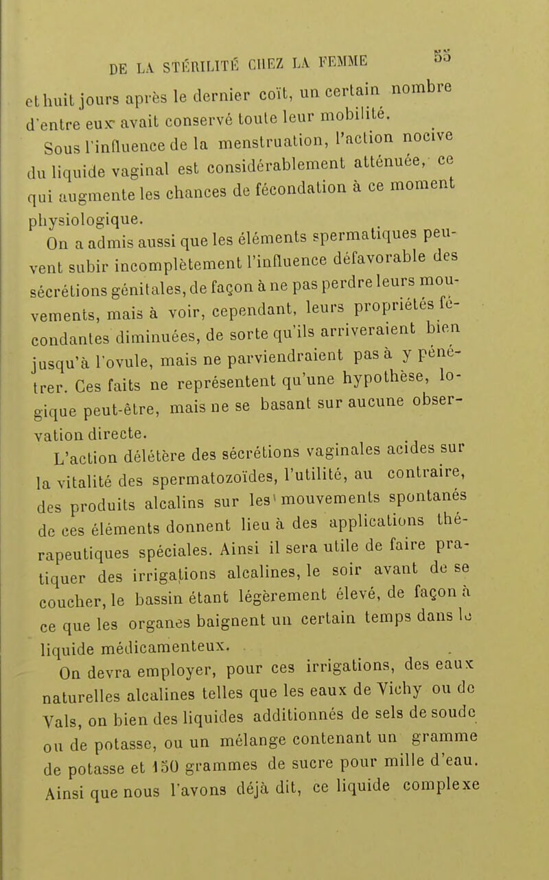 et huit jours après le dernier coït, un certain nombre d'entre eux- avait conservé toute leur mobilité. Sous l'influence de la menstruation, l'action nocive du liquide vaginal est considérablement atténuée, ce qui augmente les chances de fécondation à ce moment physiologique. On a admis aussi que les éléments spermatiques peu- vent subir incomplètement l'influence défavorable des sécrétions génitales, de façon à ne pas perdre leurs mou- vements, mais à voir, cependant, leurs propriétés fé- condantes diminuées, de sorte qu'ils arriveraient bien jusqu'à l'ovule, mais ne parviendraient pas à y péné- trer Ces faits ne représentent qu'une hypothèse, lo- gique peut-être, mais ue se basant sur aucune obser- vation directe. L'action délétère des sécrétions vaginales acides sur la vitalité des spermatozoïdes, l'utilité, au contraire, des produits alcalins sur les■ mouvements spontanés de ces éléments donnent lieu à des applications thé- rapeutiques spéciales. Ainsi il sera utile de faire pra- tiquer des irrigations alcalines, le soir avant de se coucher, le bassin étant légèrement élevé, de façon à ce que les organes baignent un certain temps dans le liquide médicamenteux. On devra employer, pour ces irrigations, des eaux naturelles alcalines telles que les eaux de Vichy ou de Vais, on bien des liquides additionnés de sels de soude ou de potasse, ou un mélange contenant un gramme de potasse et 150 grammes de sucre pour mille d'eau. Ainsi que nous l'avons déjà dit, ce liquide complexe