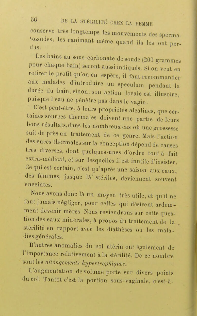 conserve très longtemps les mouvements des sperma- tozoïdes, les ranimant même quand ils les ont per- dus. 1 Les bains au sous-carbonate de soude (200 grammes pour chaque bain) seront aussi indiqués. Si on veut en retirer le profit qu'on en espère, il faut recommander aux malades d'introduire un spéculum pendant la durée du bain, sinon, son action locale est illusoire, puisque l'eau ne pénètre pas dans le vagin. C'est peut-être, à leurs propriétés alcalines, que cer- taines sources thermales doivent une partie de leurs bons résultats,dans les nombreux cas où une grossesse suit de près un traitement de ce genre. Mais l'action des cures thermales sur la conception dépend de causes très diverses, dont quelques-unes d'ordre tout à fait extra-médical, et sur lesquelles il est inutile d'insister. Ce qui est certain, c'est qu'après une saison aux eaux, des femmes, jusque là stériles, deviennent souvent enceintes. Nous avons donc là un moyen très utile, et qu'il ne faut jamais négliger, pour celles qui désirent ardem- ment devenir mères. Nous reviendrons sur cette ques- tion des eaux minérales, à propos du traitement de la stérilité en rapport avec les diathèses ou les mala- dies générales. D'autres anomalies du col utérin ont également de l'importance relativement à la stérilité. De ce nombre sont les allongements hypertrophiques. L'augmentation de volume porte sur divers points du col. Tantôt c'est la portion sous-vaginale, c'est-à-