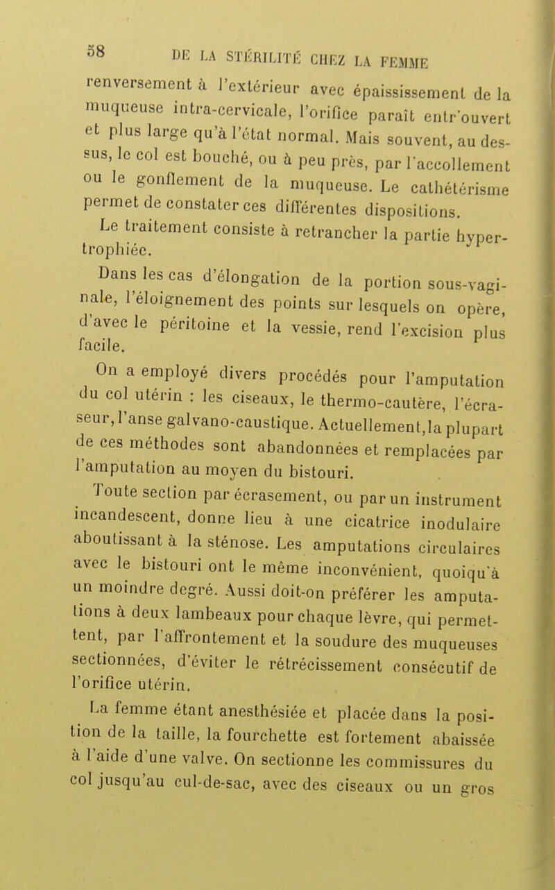 renversement à l'extérieur avec épaississement de la muqueuse intra-cervicale, l'orifice paraît entrouvert et plus large qu'à l'état normal. Mais souvent, au des- sus le col est bouché, ou à peu près, par laccollement ou le gonflement de la muqueuse. Le cathétérisme permet de constater ces différentes dispositions. Le traitement consiste à retrancher la partie hyper- trophiée. Dans les cas d'élongation de la portion sous-vagi- nale, leloignementdes points sur lesquels on opère d'avec le péritoine et la vessie, rend l'excision plus facile. On a employé divers procédés pour l'amputation du col utérin : les ciseaux, le thermo-cautère, l'écra- seur, l'anse galvano-caustique. Actuellement,la plupart de ces méthodes sont abandonnées et remplacées par l'amputation au moyen du bistouri. Toute section par écrasement, ou par un instrument incandescent, donne lieu à une cicatrice modulaire aboutissant à la sténose. Les amputations circulaires avec le bistouri ont le même inconvénient, quoiqu a un moindre degré. Aussi doit-on préférer les amputa- tions à deux lambeaux pour chaque lèvre, qui permet- tent, par l'affrontement et la soudure des muqueuses sectionnées, d'éviter le rétrécissement consécutif de l'orifice utérin. La femme étant anesthésiée et placée dans la posi- tion de la taille, la fourchette est fortement abaissée à l'aide d'une valve. On sectionne les commissures du col jusqu'au cul-de-sac, avec des ciseaux ou un gros