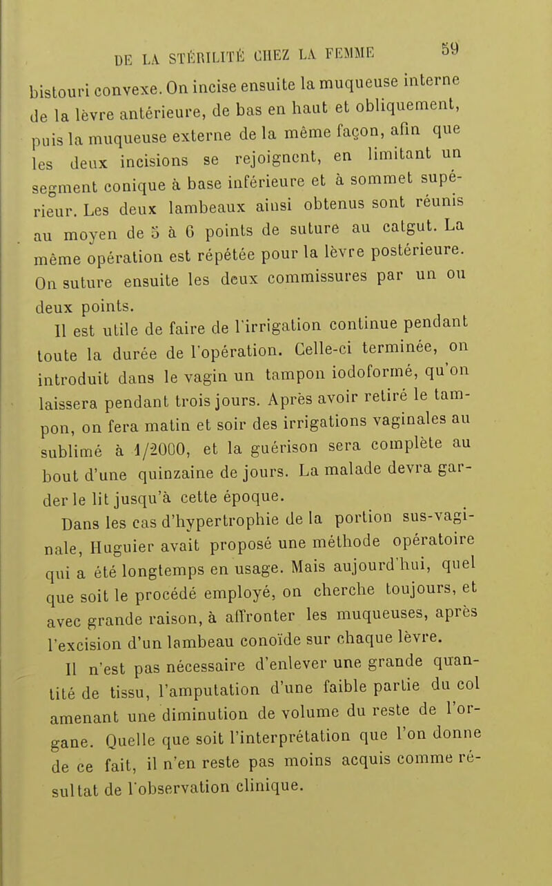 bistouri convexe. On incise ensuite la muqueuse interne de la lèvre antérieure, de bas en haut et obliquement, puis la muqueuse externe de la même façon, afin que les deux incisions se rejoignent, en limitant un segment conique à base inférieure et à sommet supé- rieur. Les deux lambeaux ainsi obtenus sont réunis au moyen de 5 à G points de suture au catgut. La même opération est répétée pour la lèvre postérieure. On suture ensuite les deux commissures par un ou deux points. 11 est utile de faire de l'irrigation continue pendant toute la durée de l'opération. Celle-ci terminée, on introduit dans le vagin un tampon iodoformé, qu'on laissera pendant trois jours. Après avoir retiré le tam- pon, on fera matin et soir des irrigations vaginales au sublimé à d/2000, et la guérison sera complète au bout d'une quinzaine de jours. La malade devra gar- der le lit jusqu'à cette époque. Dans les cas d'hypertrophie de la portion sus-vagi- nale, Huguier avait proposé une méthode opératoire qui a été longtemps en usage. Mais aujourd'hui, quel que soit le procédé employé, on cherche toujours, et avec grande raison, à affronter les muqueuses, après l'excision d'un lambeau conoïde sur chaque lèvre. Il n'est pas nécessaire d'enlever une grande quan- tité de tissu, l'amputation d'une faible partie du col amenant une diminution de volume du reste de l'or- gane. Quelle que soit l'interprétation que l'on donne de ce fait, il n'en reste pas moins acquis comme ré- sultat de l'observation clinique.
