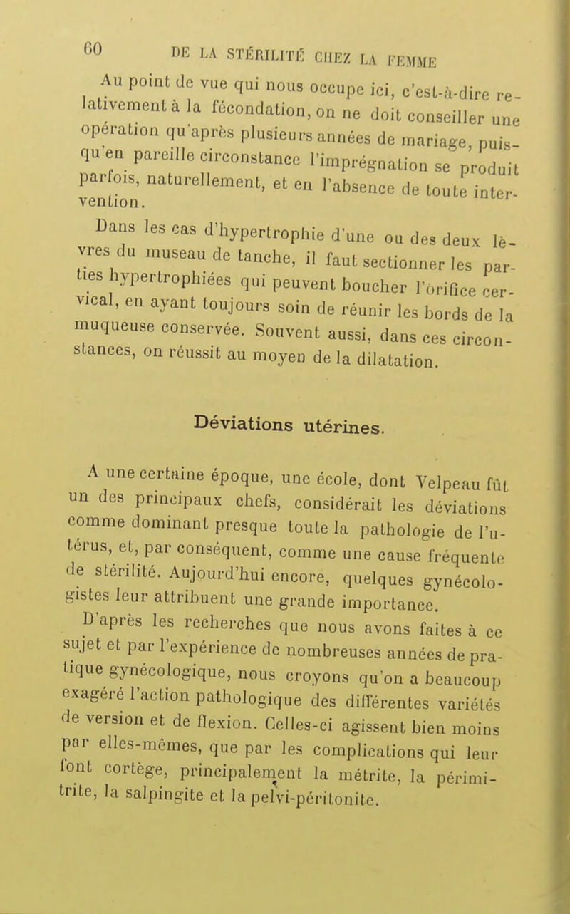 Au point de vue qui nous occupe ici, c'est-à-dire re- lativement à la fécondation, on ne doit conseiller une opération qu'après plusieurs années de mariage, puis- qu en pareille circonstance l'imprégnation se produit venuôn natUrdlement' 6t 6n r**»« d. toute in ter- Dans les cas d'hypertrophie d'une ou des deux lè- vres du museau de tanche, il faut sectionner les par- ties hypertrophiées qui peuvent boucher l'orifice cer- vical, en ayant toujours soin de réunir les bords de la muqueuse conservée. Souvent aussi, dans ces circon- stances, on réussit au moyen de la dilatation. Déviations utérines. A une certaine époque, une école, dont Velpeau fût un des principaux chefs, considérait les déviations comme dominant presque toute la pathologie de l'u- térus, et, par conséquent, comme une cause fréquente de stérilité. Aujourd'hui encore, quelques gynécolo- gistes leur attribuent une grande importance. D'après les recherches que nous avons faites à ce sujet et par l'expérience de nombreuses années de pra- tique gynécologique, nous croyons qu'on a beaucoup exagéré l'action pathologique des différentes variétés de version et de flexion. Celles-ci agissent bien moins par elles-mêmes, que par les complications qui leur font cortège, principalement la métrite, la périmi- tnte, la salpingite et la pelvi-péritonite.