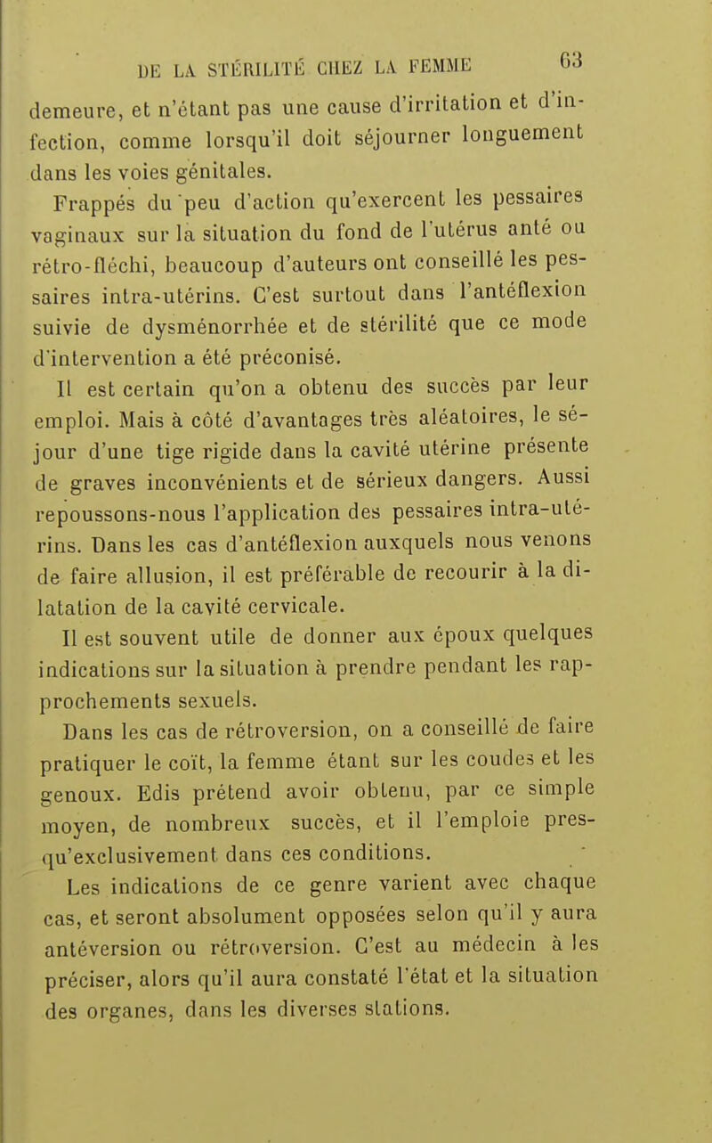 demeure, et n'étant pas une cause d'irritation et d'in- fection, comme lorsqu'il doit séjourner longuement dans les voies génitales. Frappés du peu d'action qu'exercent les pessaires vaginaux sur la situation du fond de l'utérus anté ou rétro-fléchi, beaucoup d'auteurs ont conseillé les pes- saires intra-utérins. C'est surtout dans l'antéflexion suivie de dysménorrhée et de stérilité que ce mode d'intervention a été préconisé. Il est certain qu'on a obtenu des succès par leur emploi. Mais à côté d'avantages très aléatoires, le sé- jour d'une tige rigide dans la cavité utérine présente de graves inconvénients et de sérieux dangers. Aussi repoussons-nous l'application des pessaires intra-uté- rins. Dans les cas d'antéflexion auxquels nous venons de faire allusion, il est préférable de recourir à la di- latation de la cavité cervicale. Il est souvent utile de donner aux époux quelques indications sur la situation à prendre pendant les rap- prochements sexuels. Dans les cas de rétroversion, on a conseillé de faire pratiquer le coït, la femme étant sur les coudes et les genoux. Edis prétend avoir obtenu, par ce simple moyen, de nombreux succès, et il l'emploie pres- qu'exelusivement dans ces conditions. Les indications de ce genre varient avec chaque cas, et seront absolument opposées selon qu'il y aura antéversion ou rétroversion. C'est au médecin à les préciser, alors qu'il aura constaté l'état et la situation des organes, dans les diverses stations.