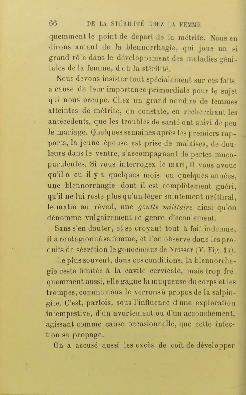 quemment le point de départ de la métrite. Nous en dirons autant, de la blennorrhagie, qui joue un si grand rôle dans le développement des maladies géni- tales de la femme, d'où la stérilité. Nous devons insister tout spécialement sur ces faits, à cause de leur importance primordiale pour le sujet qui nous occupe. Chez un grand nombre de femmes atteintes de métrite, on constate, en recherchant les antécédents, que les troubles de santé ont suivi de peu le mariage. Quelques semaines après les premiers rap- ports, la jeune épouse est prise de malaises, de dou- leurs dans le ventre, s'accompagnant de pertes muco- purulentes. Si vous interrogez le mari, il vous avoue qu'il a eu il y a quelques mois, ou quelques années, une blennorrhagie dont il est complètement guéri, qu'il ne lui reste plus qu'un léger suintement uréthral, le matin au réveil, une goutte militaire ainsi qu'on dénomme vulgairement ce genre d'écoulement. Sans s'en douter, et se croyant tout à fait indemne, il acontagionnésafemme, et l'on observe dans les pro- duits de sécrétion le gonococcus de Neisser (V. Fig. 17). Le plus souvent, dans ces conditions, la blennorrha- gie reste limitée à la cavité cervicale, mais trop fré- quemment aussi, elle gagne la muqueuse du corps et les trompes, comme nous le verrons à propos de la salpin- gite. C'est, parfois, sous l'influence d'une exploration intempestive, d'un avortement ou d'un accouchement, agissant comme cause occasionnelle, que cette infec- tion se propage. On a accusé aussi les excès de coït de développer